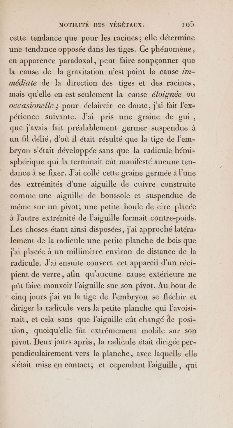 cette tendance que pour les racines; elle détermine une tendance opposée dans les tiges. Ce phénomène, en apparence paradoxal, peut faire soupconner que la cause de la gravitation n'est point la cause im- médiaie de la direction des üges et des racines, mais qu'elle en est seulement la cause éloignée ou occasionelle ; pour éclaircir ce doute, j'ai fait l'ex- périence suivante. J'ai pris une graine de gui, que j'avais fait préalablement germer suspendue à un fil délié, d’où il était résulté que la tige de l’em- bryon s'était développée sans que la radicule hémi- sphérique qui la terminait eût manifesté aucune ten- dance à se fixer. J’ai collé cette graine germée à l’une des extrémités d’une aiguille de cuivre construite comme une aiguille de boussole et suspendue de même sur un pivot; une petite boule de cire placée à l’autre extrémité de l'aiguille formait contre-poids. Les choses étant ainsi disposées, j'ai approché latéra- lement de la radicule une petite planche de bois que jai placée à un millimètre environ de distance de la radicule. J’ai ensuite couvert cet appareil d’un réci- pient de verre, afin qu'aucune cause extérieure ne püt faire mouvoir l'aiguille sur son pivot. Au bout de cinq jours J'ai vu la tige de l'embryon se fléchir et diriger la radicule vers la petite planche qui l’avoisi- nait, et cela sans que l'aiguille eût changé de posi- tion, quoiquelle füt extrêmement mobile sur son pivot. Deux Jours après, la radicule était dirigée per- pendiculairement vers la planche, avec laquelle elle s'était mise en contact; et cependant aiguille, qui