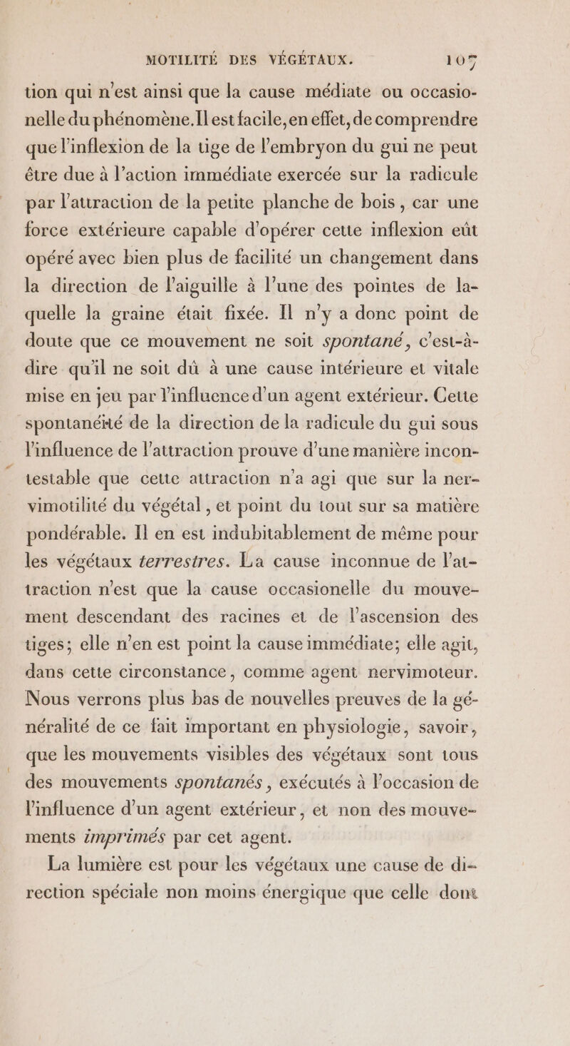 tion qui n'est ainsi que la cause médiate ou occasio- nelle du phénomène.Il est facile, en effet, de comprendre que l’inflexion de la tige de l'embryon du gui ne peut être due à l’action immédiate exercée sur la radicule par l’attraction de la petite planche de bois, car une force extérieure capable d'opérer cette inflexion eût opéré avec bien plus de facilité un changement dans la direcuüon de l'aiguille à l’uue des pointes de la- quelle la graine était fixée. Il n'y a donc point de doute que ce mouvement ne soit spontané, c'est-à- dire qu'il ne soit dû à une cause intérieure et vitale mise en jeu par l'influence d'un agent extérieur. Cette spontanéé de la direction de la radicule du gui sous l'influence de l'attraction prouve d'une manière incon- testable que cette attraction n'a agi que sur la ner- vimotilité du végétal , et point du tout sur sa matière pondérable. Il en est indubitablement de même pour les végétaux terrestres. La cause inconnue de l’ai- traction n'est que la cause occasionelle du mouve- ment descendant des racines et de l'ascension des tiges; elle n'en est point la cause immédiate; elle agit, dans cette circonstance, comme agent nervimoteur. Nous verrons plus bas de nouvelles preuves de la gé- néralité de ce fait important en physiologie, savoir, que les mouvements visibles des végétaux sont tous des mouvements spontanés , exécutés à l’occasion de l'influence d’un agent extérieur, et non des mouve- ments émprimés par cet agent. La lumière est pour les végétaux une cause de di- rection spéciale non moins énergique que celle dont