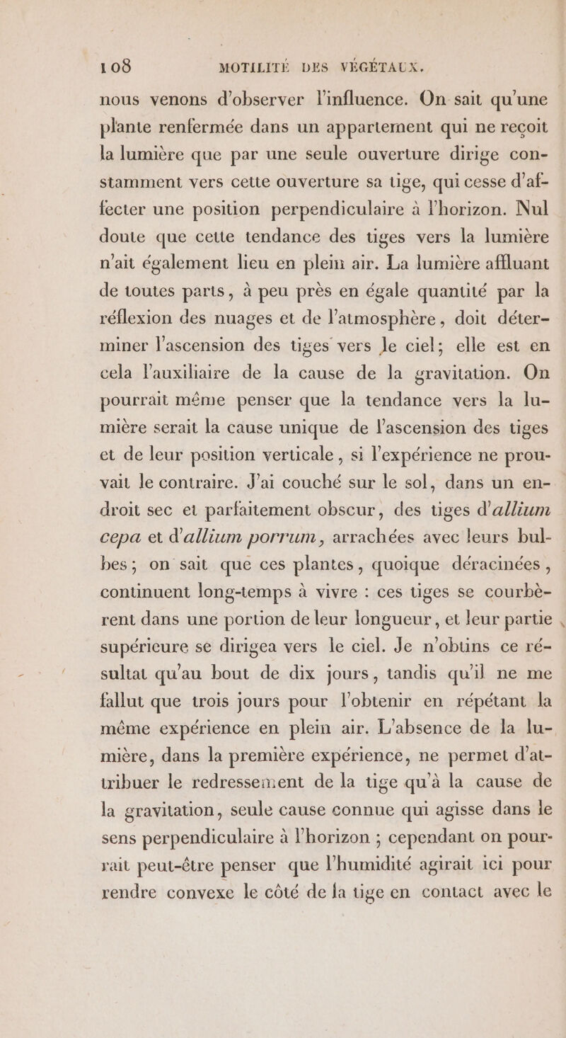 nous venons d'observer l'influence. On sait qu'une plante renfermée dans un appartement qui ne reçoit la lumière que par une seule ouverture dirige con- stamment vers cette ouverture sa tige, qui cesse d’af- fecter une position perpendiculaire à horizon. Nul doute que cette tendance des tiges vers la lumière n'ait également lieu en pleni air. La lumière affluant de toutes parts, à peu près en égale quantité par la réflexion des nuages et de l’atmosphère, doit déter- miner l'ascension des tiges vers Je ciel; elle est en cela lauxiliaire de la cause de la gravitauon. On pourrait même penser que la tendance vers la lu- mière serait la cause unique de l’ascension des tiges et de leur position verticale , si l'expérience ne prou- vait le contraire. J’ai couché sur le sol, dans un en- droit sec et parfaitement obscur, des uges d’allium cepa et d’allium porrum, arrachées avec leurs bul- bes; on sait que ces plantes, quoique déracinées , continuent long-temps à vivre : ces tiges se courbè- rent dans une poruon de leur longueur , et leur partie , supérieure se dirigea vers le ciel. Je n'obuns ce ré- sultat qu'au bout de dix jours, tandis qu'il ne me fallut que trois jours pour l'obtenir en répétant la même expérience en plein air. L'absence de la lu- mière, dans la première expérience, ne permet d’at- tribuer le redressement de la tige qu'à la cause de la gravitation, seule cause connue qui agisse dans le sens perpendiculaire à lhorizon ; cependant on pour- rait peut-être penser que l'humidité agirait 1c1 pour rendre convexe le côté de fa üge en contact avec le