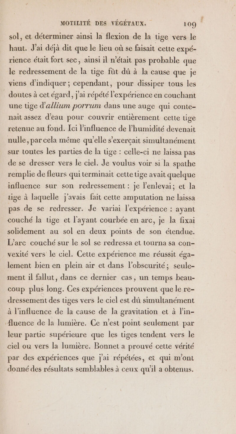 sol, et déterminer ainsi la flexion de la tige vers le haut. J'ai déjà dit que le lieu où se faisait cette expé- rience était fort sec, ainsi il n'était pas probable que le redressement de la tige füt dû à la cause que je viens d'indiquer ; cependant, pour dissiper tous les . doutes à cet égard, j'ai répété l'expérience en couchant une tige d'allium porrun dans une auge qui conte- nait assez d’eau pour couvrir entièrement celte tige retenue au fond. Ici l’influence de l'humidité devenait nulle, par cela même qu'elle s’exerçait simultanément sur toutes les parties de la üge : celle-ci ne laissa pas de se dresser vers le ciel. Je voulus voir si la spathe remplie de fleurs qui terminait cette tige avait quelque influence sur son redressement : je l'entevai; et la tige à laquelle j'avais fait cette amputation ne laissa pas de se redresser. Je variai l'expérience : ayant couché la tige et l'ayant courbée en arc, je la fixai solidement au sol en deux points de son étendue. L’arc couché sur le sol se redressa et tourna sa con- vexité vers le ciel. Cette expérience me réussit éga- lement bien en plein air et dans l'obscurité; seule- ment il fallut, dans ce dernier cas, un temps beau- coup plus long. Ces expériences prouvent que le re- dressement des tiges vers le ciel est dû simultanément à l'influence de la cause de la gravitation et à l'in- Æluence de la lumière. Ce n’est point seulement par leur partie supérieure que les tiges tendent vers le ciel où vers la lumière. Bonnet a prouvé cette vérité par des expériences que j'ai répétées, et qui m'ont donné des résultats semblables à ceux qu'il a obtenus.