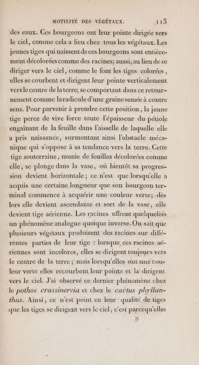 des eaux. Ces bourgeons ont leur pointe dirigée vers le ciel, comme cela a lieu chez tous les végétaux. Les jeunes tiges qui naissent de ces bourgeons sont entière- ment décolorées comme des racines; aussi, au lieu dese diriger vers le ciel, comme le font les tiges colorées, elles se courbent et dirigent leur pointe verticalement vers le centre de la terre; se comportant dans ce retour- nement comme laradicule d’une graine semée à contre sens. Pour parvenir à prendre cette position, la jeune üge perce de vive force toute l'épaisseur du pétiole engainant de la feuille dans l’aisselle de laquelle elle a pris naissance, surmontant ainsi l'obstacle méca- nique qui s'oppose à sa tendance vers la terre. Cette tige souterraine , munie de feuilles décolorées comme elle, se plonge dans la vase, où bientôt sa progres- sion devient horizontale; ce n’est que lorsqu'elle a acquis une certaine longueur que son bourgeon ter- minal commence à acquérir une couleur verte; dès lors elle devient ascendante et sort de la vase, elle devient üge aérienne. Les racines offrent quelquetois un phénomène analogue quoique inverse. On sait que plusieurs végétaux produisent ‘des racines sur diffé- rentes parties de leur tige : lorsque ces racines aé- riennes sont incolores, elles se dirigent toujours vers le centre de la terre ; mais lorsqu'elles ont une cou- leur verte elles recourbent leur pointe et la dirigent vers le ciel. J'ai observé ce dernier phénomène chez le pothos crassinervia et chez le cactus phyllan- thus. Ainsi, ce n'est point en leur qualité de tiges (que les tiges se dirigent vers le ciel, c'est parcequ'eiles O0