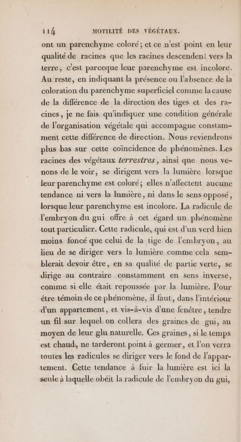 ont un parenchyme coloré; et ce n’est point en leur qualité de racines que les racines descendent vérs la terre, C'est parceque leur parenchyme est incolore. Au reste, en indiquant la présence ou l'absence de la coloration du parenchyme superficiel comme la cause de la différence de la direction des tiges et des ra- cines , je ne fais quindiquer une condition générale de l’organisation végétale qui accompagne constam- ment cette différence de direcüon. Nous reviendrons plus bas sur cette coïncidence de phénomènes. Les racines des végétaux errestres, ainsi que nous ve- nons de le voir, se dirigent vers la lumière lorsque leur parenchyme est coloré; elles n’affectent aucune tendance ni vers la lumière, ni dans le sens opposé, lorsque leur parenchyme est incolore. La radicule de l'embryon du gui offre à cet égard un phénomène tout particulier. Cette radicule, qui est d’un verd bien moins foncé que celui de la tige de l'embryon, au lieu de se diriger vers la lumière comme cela sem- blerait devoir être, en sa qualité de parue verte, se dirige au contraire constamment en sens inverse, comme si elle était repoussée par la lumière. Pour être témoin de ce phénomène, il faut, dans l'intérieur d'un appartement , et vis-à-vis d’une fenêtre , tendre un fil sur lequel. on collera des graines de gui, au moyen de leur glu naturelle, Ges graines, si le temps est chaud, ne tarderont point à germer, et l’on verra toutes les radicules se diriger vers le fond de l'appar- tement. Cette tendance à fuir la lumière est ici la seule à laquelle obéit la radicule de l'embryon du gui,