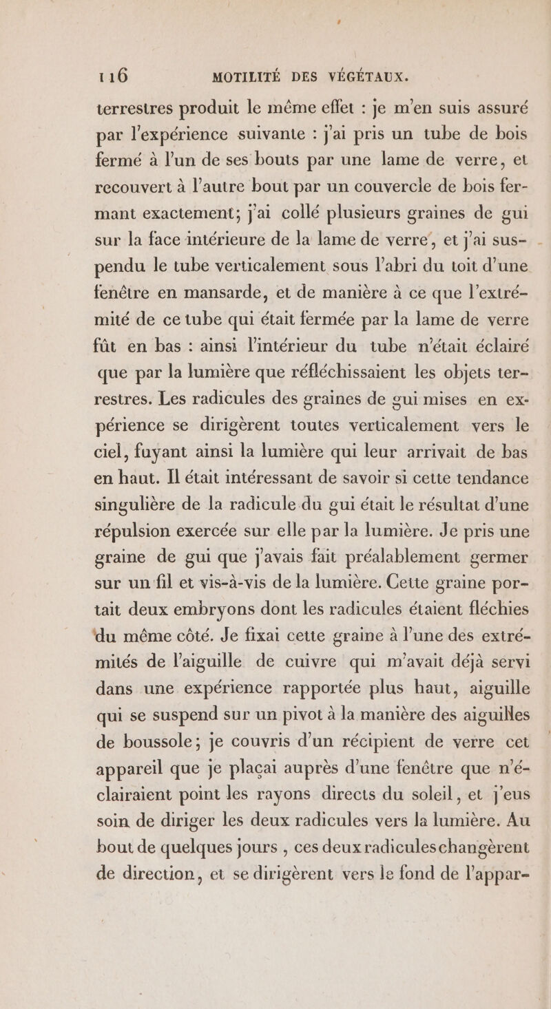 terrestres produit le même eflet : je m'en suis assuré par l'expérience suivante : j'ai pris un tube de bois fermé à l’un de ses bouts par une lame de verre, et recouvert à l’autre bout par un couvercle de bois fer- mant exactement; J'ai collé plusieurs graines de gui sur la face intérieure de la lame de verre’, et j'ai sus- pendu le tube verticalement sous l'abri du toit d’une fenêtre en mansarde, et de manière à ce que l’extré- mité de ce tube qui était fermée par la lame de verre fût en bas : ainsi l’intérieur du tube n'était éclairé que par la lumière que réfléchissaient les objets ter- restres. Les radicules des graines de gui mises en ex- périence se dirigèrent toutes verticalement vers le ciel, fuyant ainsi la lumière qui leur arrivait de bas en haut. Il était intéressant de savoir si cette tendance singulière de la radicule du gui était le résultat d’une répulsion exercée sur elle par la lumière. Je pris une graine de gui que javais fait préalablement germer sur un fil et vis-à-vis de la lumière. Cette graine por- tait deux embryons dont les radicules étaient fléchies ‘du même côté. Je fixai cette graine à l’une des extré- mités de l'aiguille de cuivre qui m'avait déjà servi dans une expérience rapportée plus haut, aiguille qui se suspend sur un pivot à la manière des aiguilles de boussole; je couvris d’un récipient de verre cet appareil que je plaçai auprès d’une fenêtre que n'é- clairaient point les rayons directs du soleil, et j'eus soin de diriger les deux radicules vers la lumière. Au bout de quelques jours , ces deux radiculeschangèrent de direction, et se dirigèrent vers le fond de l’appar-