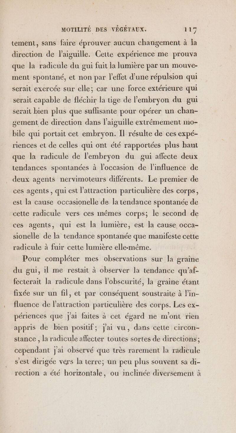 tement, sans faire éprouver aucun changement à la direcuüon de laiguille. Cette expérience me prouva que la radicule du gui fuit la lumière par un mouve- ment spontané, et non par l'effet d’une répulsion qui serait exercée sur elle; car une force extérieure qui serait capable de fléchir la üge de lembryon du gui serait bien plus que suffisante pour opérer un chan- gement de direction dans l'aiguille extrêmement mo- hile qui portait cet embryon. Îl résulte de ces expé- riences et de celles qui ont été rapportées plus haut que la radicule de l'embryon du gui affecte deux tendances spontanées à l’occasion de l'influence de deux agents nervimoteurs différents. Le premier de ces agents , qui est l'attraction particulière des corps, est la cause occasionelle de la tendance spontanée de cette radicule vers ces mêmes corps; le second de ces agents, qui est la lumière, est la cause occa- sionelle de la tendance spontanée que manifeste cette radicule à fuir cette lumière elle-même. Pour compléter mes observations sur la graine du gui, il me restait à observer la tendance qu’af- fecterait la radicule dans l’obscurité, la graine étant fixée sur un fil, et par conséquent soustraite à l'in- fluence de l'attraction parüculière des corps. Les ex- périences que j'ai faites à cet égard ne m'ont rien appris de bien positif; Jai vu, dans cette circon- stance , la radicule affecter toutes sortes de direcüons; cependant j'ai observé que très rarement la radicule s'est dirigée vers la terre; un peu plus souvent sa di- rection a été horizontale, ou inclinée diversement à