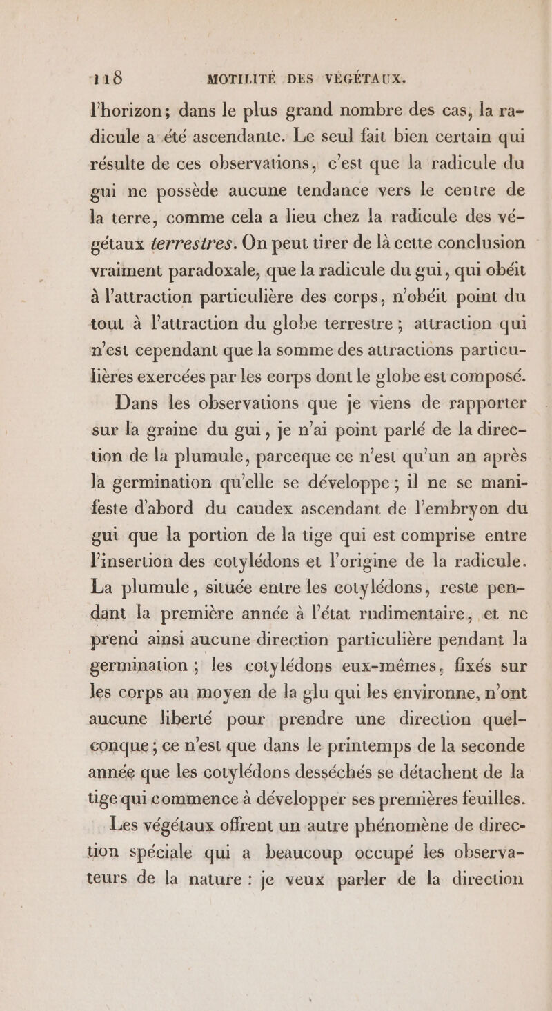 l'horizon; dans le plus grand nombre des cas, la ra- dicule a été ascendante. Le seul fait bien certain qui résulte de ces observations, c'est que la radicule du gui ne possède aucune tendance vers le centre de la terre, comme cela a lieu chez la radicule des vé- gétaux terrestres. On peut ürer de là cette conclusion vraiment paradoxale, que la radicule du gui, qui obéit à attraction particulière des corps, n'obéit point du tout à l'attraction du globe terrestre ; attraction qui n’est cependant que la somme des attractions particu- lières exercées par les corps dont le globe est composé. Dans les observations que je viens de rapporter sur la graine du gui, je n'ai point parlé de la direc- tion de la plumule, parceque ce n’est qu'un an après la germination quelle se développe ; il ne se mani- feste d'abord du caudex ascendant de l'embryon du gui que la portion de la tige qui est comprise entre Vinseruion des cotylédons et l’origine de la radicule. La plumule, située entre les cotylédons, reste pen- dant [a première année à l’état rudimentaire, et ne prena ainsi aucune direction particulière pendant la germination ; les cotylédons eux-mêmes, fixés sur les corps au moyen de la glu qui les environne, n’ont aucune liberté pour prendre une direction quel- conque ; ce n'est que dans le printemps de la seconde année que les cotylédons desséchés se détachent de la tige qui commence à développer ses premières feuilles. Les végétaux offrent un autre phénomène de direc- tion spéciale qui a beaucoup occupé les observa- teurs de la nature : je veux parler de la direction