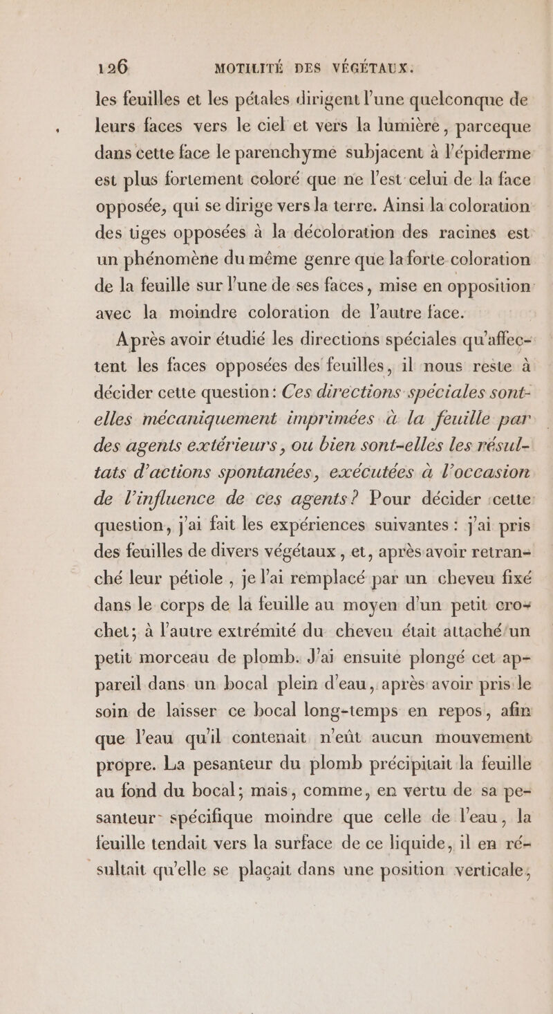les feuilles et les pétales dirigent l’une quelconque de leurs faces vers le ciel et vers la lumière , parceque dans cette face le parenchyme subjacent à l’épiderme est plus fortement coloré que ne l’est celui de la face opposée, qui se dirige vers la terre. Ainsi la coloration des tiges opposées à la décoloration des racines est un phénomène du même genre que laforte coloration de la feuille sur l’une de ses faces, mise en opposition: avec la moindre coloration de l’autre face. Après avoir étudié les directions spéciales qu'affec- tent les faces opposées des feuilles, il nous reste à décider cette question: Ces directions speciales sont- elles mécaniquement imprimées à la feuille par des agents extérieurs, ou bien sont-elles les résul- tats d'actions spontances, exécutées à l’occasion de l’influence de ces agents? Pour décider rcette: question, j'ai fait les expériences suivantes : j'ai pris des feuilles de divers végétaux , et, après avoir retran- ché leur pétiole , je l'ai remplacé par un cheveu fixé dans le corps de la feuille au moyen d'un petit cro+ chet; à l’autre extrémité du cheveu était attaché/un petit morceau de plomb. Jai ensuite plongé cet ap- pareil dans un bocal plein d'eau , après avoir pris le soin de laisser ce bocal long-temps en repos, afin que l’eau quil contenait n’eût aucun mouvement propre. La pesanteur du plomb précipitait la feuille au fond du bocal; mais, comme, en vertu de sa pe- santeur- spécifique moindre que celle de l'eau, la feuille tendait vers la surface de ce liquide, il en ré- _sultait qu’elle se plaçait dans une position verticale;