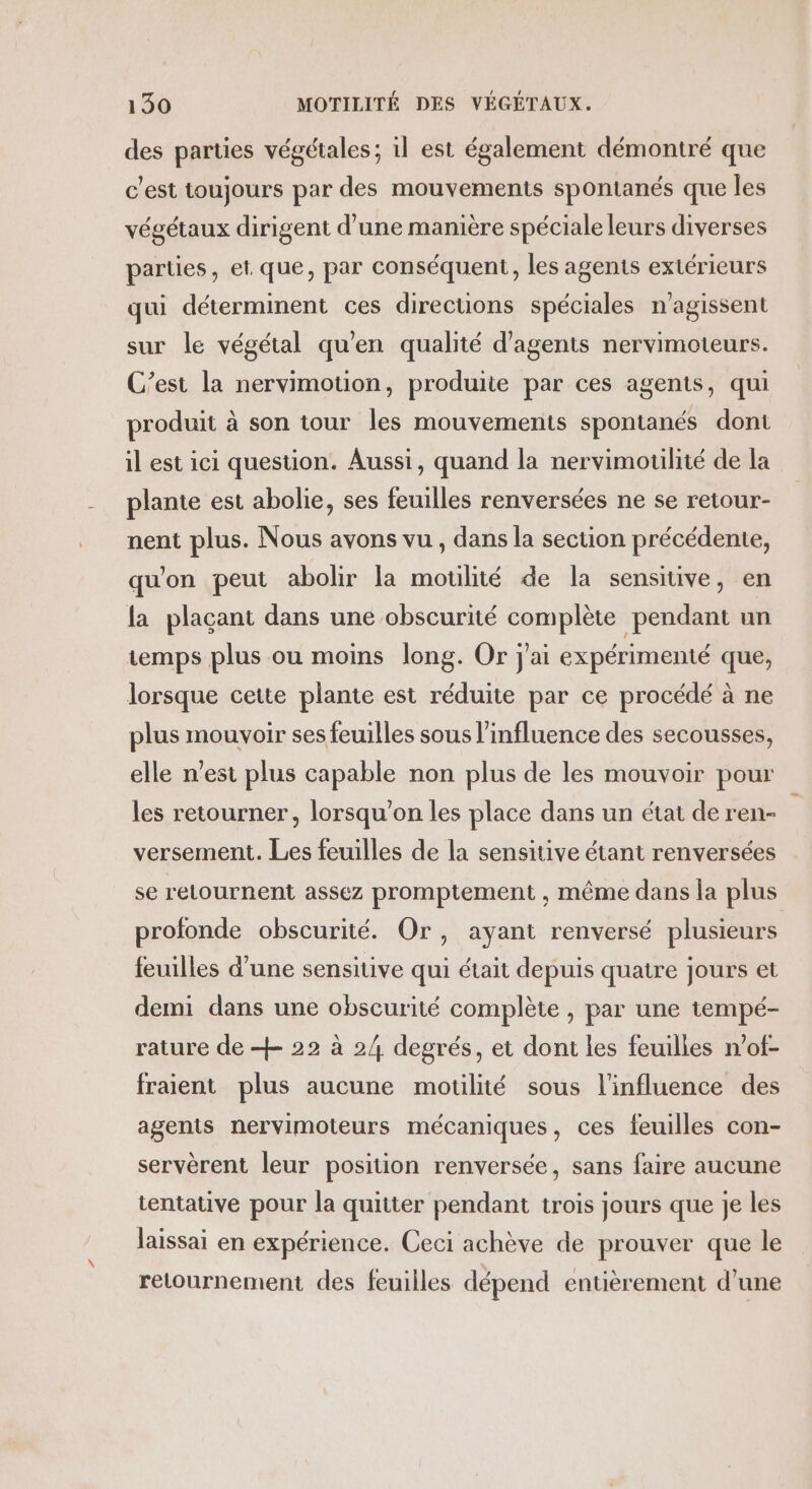 des parties végétales; 1l est également démontré que c'est toujours par des mouvements spontanés que les végétaux dirigent d'une manière spéciale leurs diverses parties, et. que, par conséquent, les agents extérieurs qui déterminent ces directions spéciales n'agissent sur le végétal qu'en qualité d'agents nervimoteurs. C’est la nervimotion, produite par ces agents, qui produit à son tour les mouvements spontanés dont il est ici question. Aussi, quand la nervimotilité de la plante est abolie, ses feuilles renversées ne se retour- nent plus. Nous avons vu , dans la section précédente, qu'on peut abolir la motlité de la sensitive, en la plaçant dans une obscurité complète pendant un temps plus ou moins long. Or j'ai expérimenté que, lorsque cette plante est réduite par ce procédé à ne plus mouvoir ses feuilles sous l'influence des secousses, elle n’est plus capable non plus de les mouvoir pour les retourner, lorsqu'on les place dans un état de ren- versement. Les feuilles de la sensitive étant renversées se retournent assez promptement , même dans la plus profonde obscurité. Or, ayant renversé plusieurs feuilles d’une sensitive qui était depuis quatre jours et demi dans une obscurité complète , par une tempé- rature de + 22 à 2/4 degrés, et dont les feuilles n’of- fraient plus aucune motilité sous l'influence des agents nervimoteurs mécaniques, ces feuilles con- servèrent leur position renversée, sans faire aucune tentative pour la quitter pendant trois jours que je les laissai en expérience. Ceci achève de prouver que le retournement des feuilles dépend entièrement d’une