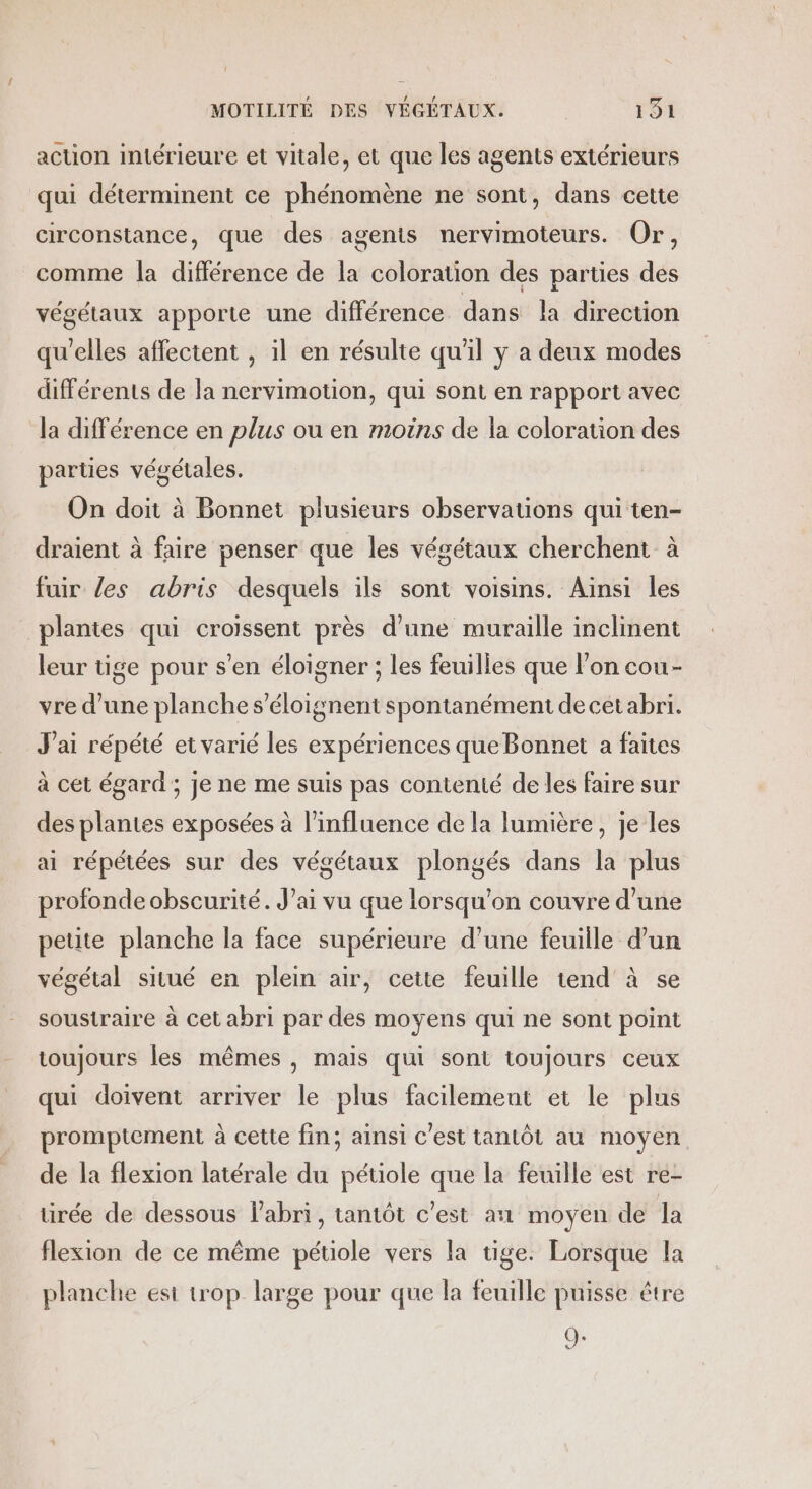 action intérieure et vitale, et que les agents extérieurs qui déterminent ce phénomène ne sont, dans cette circonstance, que des agents nervimoteurs. Or, comme la différence de la coloration des parties des végétaux apporte une différence dans la direction qu'elles affectent , il en résulte qu'il y a deux modes différents de la nervimotion, qui sont en rapport avec la différence en plus ou en moins de la coloration des parties végétales. On doit à Bonnet plusieurs observations qui ten- draient à faire penser que les végétaux cherchent à fuir les abris desquels ils sont voisins. Ainsi les plantes qui croissent près d’une muraille inclinent leur tige pour s’en éloigner ; les feuilles que l’on cou- vre d’une planche s’éloignent spontanément de cet abri. J'ai répété et varié les expériences que Bonnet a faites à cet égard ; je ne me suis pas contenté de les faire sur des plantes exposées à l'influence de la lumière, je les ai répétées sur des végétaux plongés dans la plus profonde obscurité. J’ai vu que lorsqu'on couvre d’une petite planche la face supérieure d’une feuille d’un végétal situé en plein air, cette feuille tend’ à se soustraire à cet abri par des moyens qui ne sont point toujours les mêmes , mais qui sont toujours ceux qui doivent arriver le plus facilement et le plus promptement à cette fin; ainsi c'est tantôt au moyen de la flexion latérale du pétiole que la feuille est re- ürée de dessous l'abri, tantôt c'est an moyen de la flexion de ce même pétiole vers la tige: Lorsque la planche est W'Op. large pour que la feuille puisse être SE