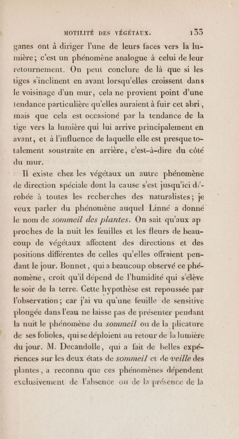 ganes ont à diriger lune de leurs faces vers la lu- mière; c’est un phénomène analogue à celui de leur retournement. On peut conclure de là que si les uges s'inclinent en avant lorsqu'elles croissent dans le voisinage d’un mur, cela ne provient point d’une tendance particulière qu'elles auraient à fuir cet abri, mais que cela est occasioné par la tendance de la uige vers la lumière qui lui arrive principalement en avant, et à l'influence de laquelle elle est presque to- talement soustraite en arrière, c'est-à-dire du côté du mur. Il existe chez les végétaux un autre phénomène de direction spéciale dont la cause s’est jusqu'ici dé- robée à toutes les recherches des naturalistes; je veux parler du phénomène auquel Linné a donné le nom de sommeil des plantes. On sait qu'aux ap proches de la nuit les feuilles et les fleurs de beau- coup de végétaux affectent des directions et des positions différentes de celles qu'elles offrent pen- dant le jour. Bonnet, qui a beaucoup observé ce phé- nomène , croit qu'il dépend de l'humidité qui s'élève le soir de la terre. Cette hypothèse est repoussée par l'observation; car j'ai vu qu'une feuille de sensitive plongée dans l’eau ne laisse pas de présenier pendant la nuit le phénomène du sommeil ou de la plicature de ses folioles, quise déploient au retour de la lumière du jour. M. Decandolle, qui a fait de belles expé- riences sur les deux états de sommeil et de veille des plantes, a reconnu que ces phénomènes dépendent exclusivement de l'absence ou de la présence de la