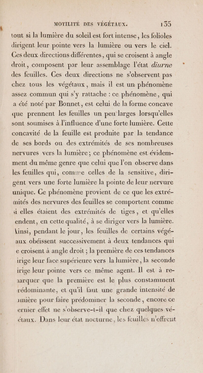 tout si la lumière du soleil est fort intense, les folioles dirigent leur pointe vers la lumière ou vers le ciel. Ces deux directions différentes, qui se croisent à angle droit, composent par leur assemblage l’état diurne des feuilles. Ces deux directions ne s’observent pas chez tous les végétaux, mais il est ur phénomène assez commun qui s’y rattache : ce phénomène, qui a été noté par Bonnet, est celui de la forme concave que prennent les feuilles un peu larges lorsqu'elles sont soumises à l'influence d’une forte lumière. Cette concavité de la feuille est produite par la tendance de ses bords ou des extrémités de ses nombreuses nervures vers la lumière; ce phénomène est évidem- ment du même genre que celui que l’on observe dans les feuilles qui, comine celles de la sensitive, diri- gént vers une forte lumière la pointe de leur nervure unique. Ce phénomène provient de ce que les extré- mités des nervures des feuilles se comportent comme si elles étaient des extrémités de üges, et qu'elles endent, en cette qualité, à se diriger vers la lumière. \insi, pendant le jour, les feuilles de certains végé- aux obéissent successivement à deux tendances qui e croisent à angle droit ; la première de ces tendances rige leur face supérieure vers la lumière, la seconde irige leur pointe vers ce même agent. Il est à re- aarquer que la première est le plus constamment rédominante, et qu'il faut une grande intensité de amière pour faire prédominer la seconde , encore ce ernier effet ne s’observe-i-il que chez quelques vé- étaux. Dans leur état nocturne, les feuilles n'offrent