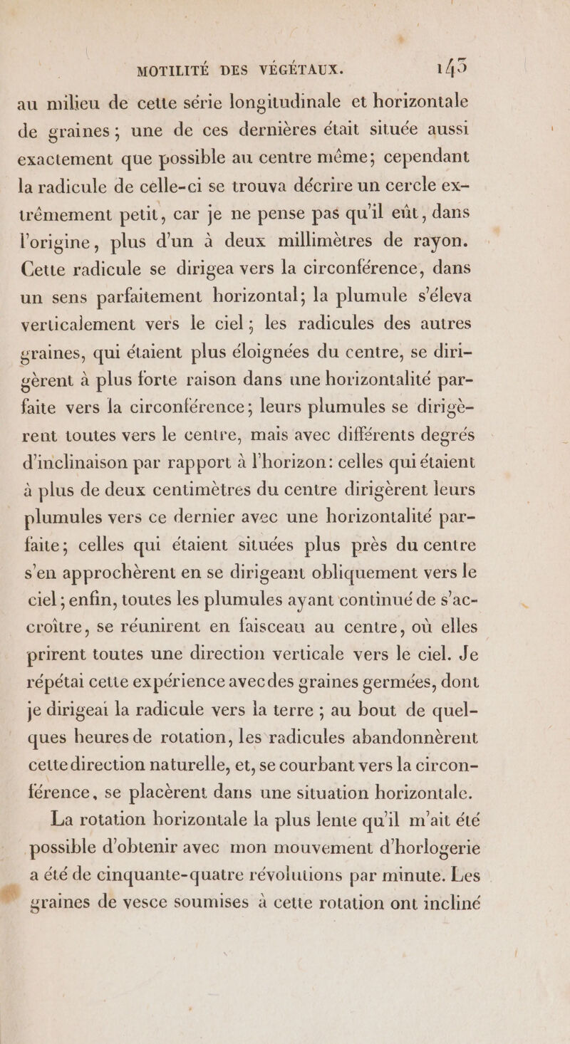 au milieu de cette série longitudinale et horizontale de graines; une de ces dernières était située aussi exactement que possible au centre même; cependant la radicule de celle-ci se trouva décrire un cercle ex- têmement petit, car je ne pense pas qu'il eût, dans l’origine, plus d’un à deux millimètres de rayon. Cette radicule se dirigea vers la circonférence, dans un sens parfaitement horizontal; la plumule s’éleva verticalement vers le ciel; les radicules des autres graines, qui étaient plus éloignées du centre, se diri- gèrent à plus forte raison dans une horizontalité par- faite vers la circonférence; leurs plumules se dirigè- rent toutes vers le centre, mais avec différents degrés d'inclinaison par rapport à l'horizon: celles qui étaient à plus de deux centimètres du centre dirigèrent leurs plumules vers ce dernier avec une horizontalité par- faite; celles qui étaient situées plus près du centre s’en approchèrent en se dirigeant obliquement vers le ciel ; enfin, toutes les plumules ayant continué de s’ac- croître, se réunirent en faisceau au centre, où elles prirent toutes une direction verticale vers le ciel. Je répétai cetie expérience avecdes graines germées, dont je dirigeai la radicule vers ia terre ; au bout de quel- ques heures de rotation, les radicules abandonnèrent cette direction naturelle, et, se courbant vers la circon- férence, se placèrent dans une situation horizontale. La rotation horizontale la plus lente qu'il m'ait été possible d'obtenir avec mon mouvement d’horlogerie a été de cinquante-quatre révoluuons par minute. Les graines de vesce soumises à cetie rotation ont incliné
