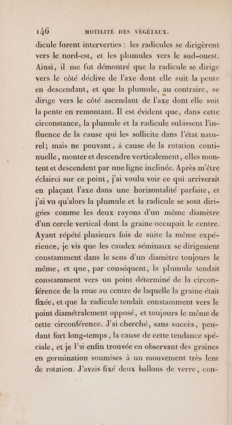 dicule furent interverties : les radicules se dirigèrent vers le nord-est, et les plumules vers le sud-ouest. Ainsi, il me fut démontré que la radicule se dirige vers le côté déclive de l'axe dont elle suit la pente en descendant, et que la plumule, au contraire, se dirige vers le côté ascendant de l'axe dont elle suit la pente en remontant. Il est évident que, dans ceue circonstance, la plumule et la radicule subissent lin- fluence de la cause qui les sollicite dans l’état natu- rel; mais ne pouvant, à cause de la rotation conti- nuelle, monter et descendre verticalement, elles mon- tent et descendent par une ligne inclinée. Après m'être éclairci sur ce point, j'ai voulu voir ce qui arriverait en plaçant l’axe dans une horizontalité parfaite, et j'ai vu qu’alors la plumule et la radicule se sont diri- gées comme les deux rayons d’un même diamètre d’un cercle vertical dont la graine occupait le centre. Ayant répété plusieurs fois de suite la même expé- rience, je vis que les caudex séminaux se dirigeaient constamment dans le sens d’un diamètre toujours le même, et que, par conséquent, la plumule tendait constamment vers un point déterminé de la circon- férence de la roue au centre de laquelle la graine était fixée, et que la radicule tendait constamment vers le point diamétralement opposé, et toujours le même de cetie circonférence. J'ai cherché, sans succès, pen- dant fort long-temps , la cause de cette tendance spé- ciale, et je l’ai enfin trouvée en observant des graines en germination soumises à un mouvement très lent de rotation. J'avais fixé deux ballons de verre, con-