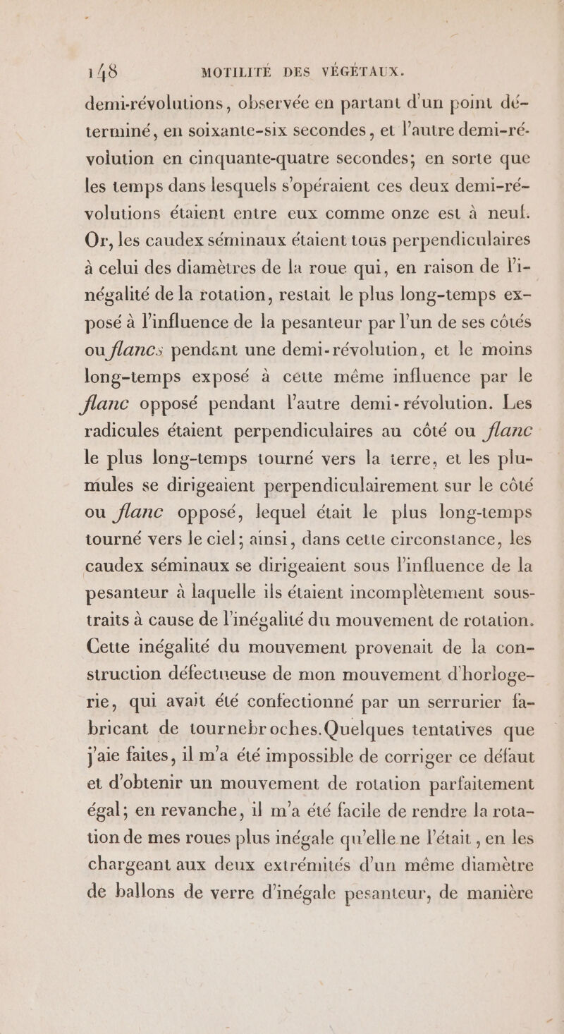 demi-révoluuions, observée en partant d'un point dé- terminé, en soixante-six secondes, et l’autre demi-ré- volution en cinquante-quatre secondes; en sorte que les temps dans lesquels s'opéraient ces deux demi-ré- volutions étaient entre eux comme onze est à neuf. Or, les caudex séminaux étaient tous perpendiculaires à celui des diamètres de la roue qui, en raison de li- négalité de la rotation, restait le plus long-temps ex- posé à l’influence de la pesanteur par l’un de ses côtés ou flancs pendant une demi-révolution, et le moins long-temps exposé à cette même influence par le flanc opposé pendant l’autre demi-révolution. Les radicules étaient perpendiculaires au côté ou flanc le plus long-temps tourné vers la terre, et les plu- mules se dirigeaient perpendiculairement sur le côté ou flanc opposé, lequel était le plus long-temps tourné vers le ciel; ainsi, dans cette circonstance, les caudex séminaux se dirigeaient sous l'influence de la pesanteur à laquelle ils étaient incomplètement sous- traits à cause de l'inégalité du mouvement de rotauon. Cette inégalité du mouvement provenait de la con- struction défectueuse de mon mouvement d'horloge- rie, qui avait élé confectionné par un serrurier fa- bricant de tournebr oches.Quelques tentatives que j'aie faites, il m'a été impossible de corriger ce défaut et d'obtenir un mouvement de rotation parfaitement égal; en revanche, il m'a été facile de rendre la rota- tion de mes roues plus inégale qu’elle ne l'était , en les chargeant aux deux extrémités d’un même diamètre de ballons de verre d’inégale pesanteur, de manière