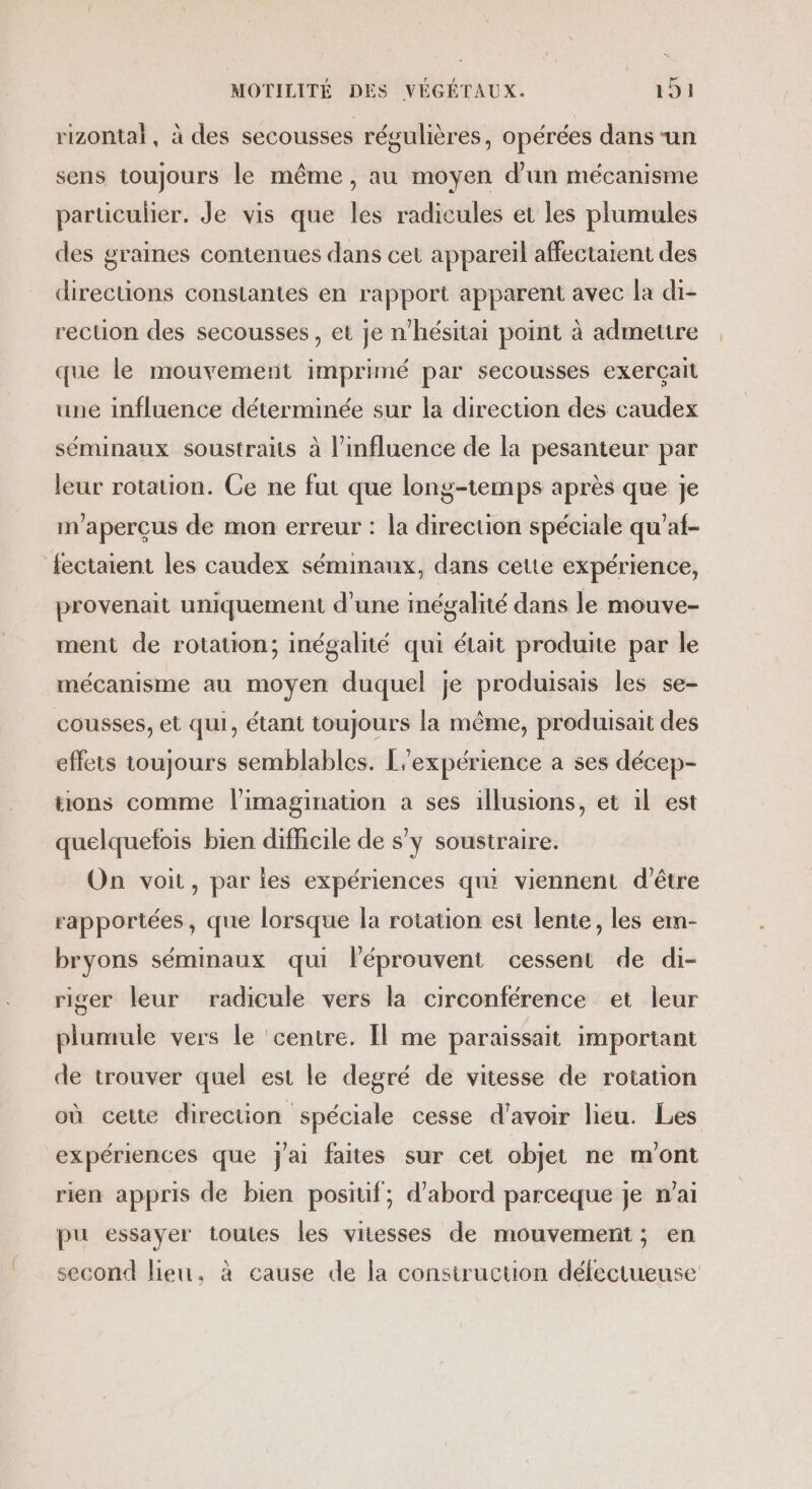 rizontal, à des secousses régulières, opérées dans -un sens toujours le même, au moyen d’un mécanisme particulier. Je vis que les radicules et les plumules des graines contenues dans cet appareil affectaient des directions constantes en rapport apparent avec la di- rection des secousses , et je n’hésitai point à admettre que le mouvement imprimé par secousses exerçait une influence déterminée sur la direction des caudex séminaux soustraits à l'influence de la pesanteur par leur rotation. Ce ne fut que long-temps après que je m'aperçus de mon erreur : la direction spéciale qu’af- fectaient les caudex séminaux, dans cette expérience, provenait uniquement d'une inégalité dans le mouve- ment de rotation; inégalité qui était produite par le mécanisme au moyen duquel je produisais les se- cousses, et qui, étant toujours la même, produisait des effets toujours semblables. L'expérience à ses décep- tions comme l'imagination a ses illusions, et il est quelquefois bien difhcile de s’y soustraire. On voit, par les expériences qui viennent d'être rapportées, que lorsque la rotation est lente, les em- bryons séminaux qui léprouvent cessent de di- riger leur radicule vers la circonférence et leur plumule vers le ‘centre. Il me paraissait important de trouver quel est le degré de vitesse de rotation où cette direction spéciale cesse d'avoir lieu. Les expériences que jai faites sur cet objet ne m'ont rien appris de bien positif, d’abord parceque je n’ai pu essayer toutes les vitesses de mouvement; en second leu, à cause de la consiruction défectueuse