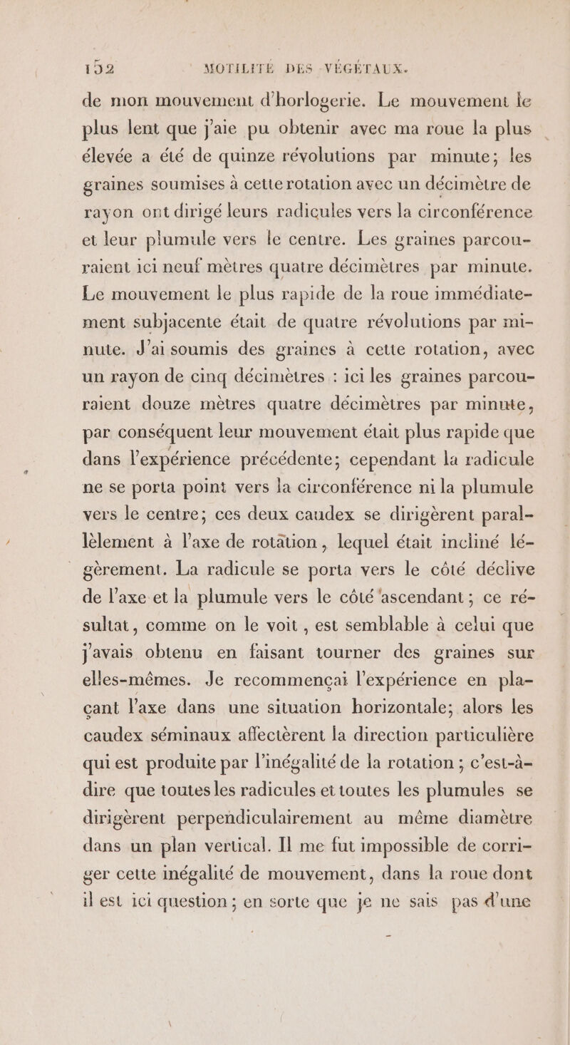 Fr de mon mouvement d'horlogerie. Le mouvement le plus lent que j'aie pu obtenir avec ma roue la plus élevée a été de quinze révolutions par minute; les graines soumises à cette rotation avec un décimètre de rayon ont dirigé leurs radicules vers la circonférence et leur plumule vers le centre. Les graines parcou- raient ici neuf mètres quatre décimètres par minute. Le mouvement le plus rapide de la roue immédiate- ment subjacente était de quatre révolutions par mi- nute. J'ai soumis des graines à cette rotation, avec un rayon de cinq décimètres : ici les graines parcou- raient douze mètres quatre décimètres par minute, par conséquent leur mouvement était plus rapide que dans l’expérience précédente; cependant la radicule ne se porta point vers la circonférence ni la plumule vers le centre; ces deux caudex se dirigèrent paral- lèlement à l'axe de rotation, lequel était incliné lé- gèrement. La radicule se porta vers le côté déclive de l'axe et la plumule vers le côté'ascendant ; ce ré- sultat, comme on le voit , est semblable à celui que javais obtenu en faisant tourner des graines sur elles-mêmes. Je recommençai l'expérience en pla- çant l'axe dans une situation horizontale; alors les caudex séminaux aflectèrent la direction particulière qui est produite par l’inégalité de ia rotation ; c’est-à- dire que toutes les radicules et toutes les plumules se dirigèrent perpendiculairement au même diamètre dans un plan vertical. Il me fut impossible de corri- ger cette inégalité de mouvement, dans la roue dont il est ici question ; en sorte que je ne sais pas d'une