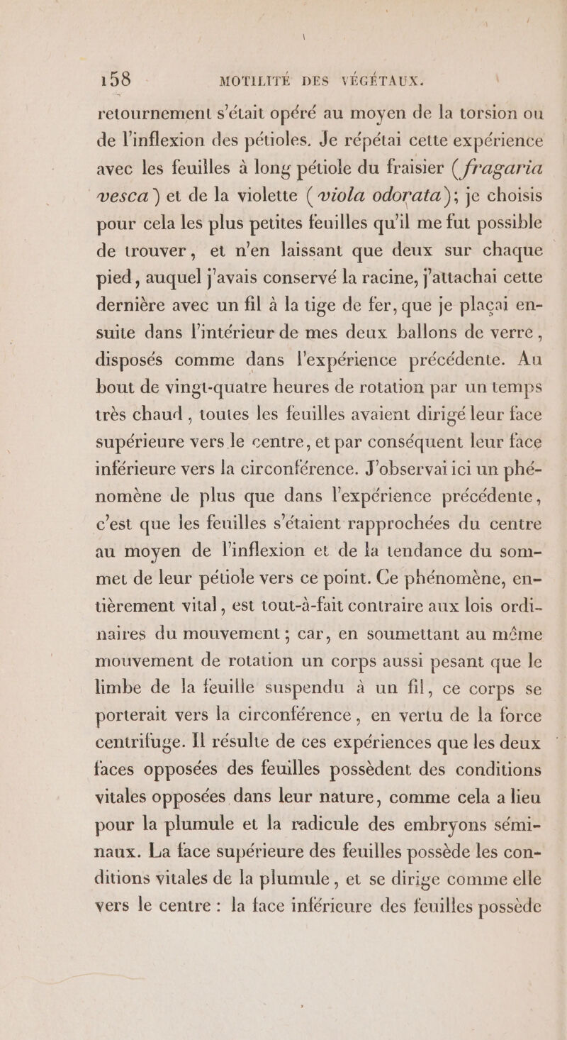 retournement s'était opéré au moyen de la torsion ou de l’inflexion des pétioles. Je répétai cette expérience avec les feuilles à long pétiole du fraisier ( fragaria vesca ) et de la violette ( viola odorata); je choisis pour cela les plus petites feuilles qu'il me fut possible de trouver, et n'en laissant que deux sur chaque pied, auquel j'avais conservé la racine, j'attachai cette dernière avec un fil à la tige de fer, que je plaçai en- suite dans l’intérieur de mes deux ballons de verre, disposés comme dans l'expérience précédente. Au bout de vingt-quatre heures de rotation par un temps très chaud , toutes les feuilles avaient dirigé leur face supérieure vers le centre, et par conséquent leur face inférieure vers la circonférence. J’observai ici un phé- nomène de plus que dans l'expérience précédente, c’est que les feuilles s'étaient rapprochées du centre au moyen de linflexion et de la tendance du som- met de leur pétiole vers ce point. Ce phénomène, en- tièrement vital, est tout-à-fait contraire aux lois ordi- naires du mouvement ; car, en soumettant au même mouvement de rotation un corps aussi pesant que le limbe de la feuille suspendu à un fil, ce corps se porterait vers la circonférence, en vertu de la force centrifuge. Îl résulte de ces expériences que les deux faces opposées des feuilles possèdent des conditions vitales opposées dans leur nature, comme cela a lieu pour la plumule et la radicule des embryons sémi- naux. La face supérieure des feuilles possède les con- ditions vitales de la plumule, et se dirige comme elle vers le centre : la face inférieure des feuilles possède