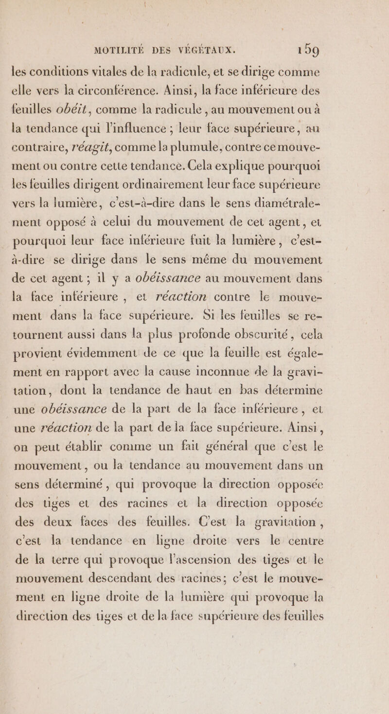 les conditions vitales de la radicule, et se dirige comme elle vers la circonférence. Ainsi, la face inférieure des feuilles obéit, comme la radicule , au mouvement ou à la tendance qui l'influence ; leur face supérieure, au contraire, réagit, comme la plumule, contre ce mmouve- ment ou contre cette tendance. Cela explique pourquoi les feuilles dirigent ordinairement leur face supérieure vers la lumière, c'est-à-dire dans le sens diamétrale- ment opposé à celui du mouvement de cet agent, et pourquoi leur face inférieure fuit la lumière, c’est- à-dire se dirige dans le sens même du mouvement de cet agent ; il y a obéissance au mouvement dans la face inférieure , et réaction contre le mouve- ment dans la face supérieure. Si les feuilles se re- tournent aussi dans la plus profonde obscurité, cela provient évidemment de ce que la feuille est égale- ment en rapport avec la cause inconnue de la gravi- tation, dont la tendance de haut en bas détermine une obéissance de la part de la face inférieure, et une réaction de la part de la face supérieure. Ainsi, on peut établir comme un fait général que c’est le mouvement, ou la tendance au mouvement dans un sens déterminé, qui provoque la direction opposée des tiges et des racines et la direction opposée des deux faces des feuilles. C'est la gravitation, c'est la tendance en ligne droite vers le centre de la terre qui provoque l'ascension des tiges et le mouvement descendant des racines; c’est le mouve- ment en ligne droite de la lumière qui provoque la direcuon des tiges et de la face supérieure des feuilles