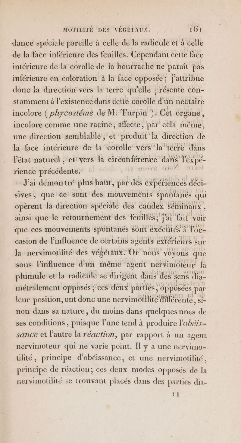 dance spéciale pareille à celle de la radicule et à celle de la face inférieure des feuilles. Cependant cette face intérieure de la corolle de la bourrache ne paraît pas inférieure en coloration à la face opposée; j'attribue donc ia direction vers la terre qu'elle ;:résente con- stamment à l'existence dans cetté corolle d’ün nectaire incolore ( phycostéme de M: Tarpin ). Cet organe, incolore comme une racine, affecte, par cela même, une direction semblable, et produit la direction de me ee a Er de HER Re ‘ke dis rience tds lé dit ravi J'ai démontré plus haut, par” dés expériences déci- sives, que ce sont des mouvements spontänés qui opèrent la direction spéciale des caûdex : Séminaux ; ainsi que le retournement feuilles; a A voir casion de l'influence de certains agents extérieurs sur la nervimotilié des végétaux. Or noùs voyons que sous l'influence d'un méêmié ‘agent nérvimoteur la plumule et la radicüule'sé ‘dirigént dans des sens dia- métralement opposés ; ces deux pärties, opposées par leur position, ont donc une nervimütilité différente, si- non dans sa nature, du moins dans quelques unes de ses conditions , puisque l’une tend à produire l'obéis- sance et l'autre la réaction, par rapport à un agent nervimoteur qui ne varie point. Îl y a une nervimo- ülité, principe d'obéissance, et une nervimotilité, principe de réaction; ces deux modes opposés de la nervinoulité se trouvant placés dans des parties dia- {1