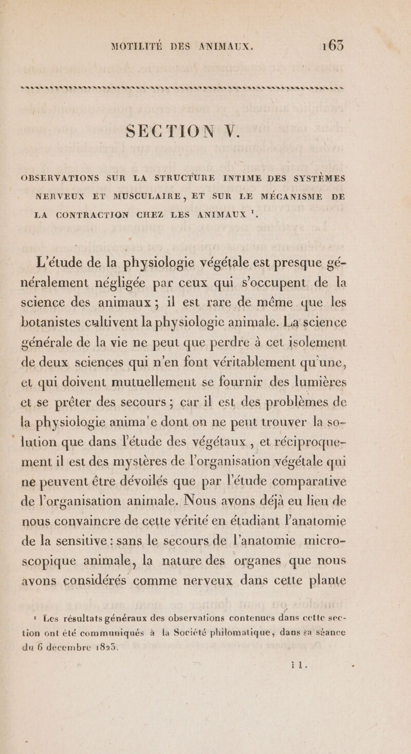 SECTION V. OBSERVATIONS SUR LA STRUCTURE INTIME DES SYSTÈMES NERVEUX ET MUSCULAIRE, ET SUR LE MÉCANISME DE LA CONTRACTION CHEZ LES ANIMAUX :. L'étude de la physiologie végétale est presque gé- néralement négligée par ceux qui s’occupent de la science des animaux ; il est rare de même que les botanistes cultivent la physiologie animale. La science générale de la vie ne peut que perdre à cet isolement de deux sciences qui n'en font véritablement qu'une, et qui doivent mutuellement se fournir des lumières et se prêter des secours; car 1l est des problèmes de la physiologie anima'e dont on ne peut trouver la so- lution que dans l'étude des végétaux , et réciproque- ment il est des mystères de l’organisation végétale qui ne peuvent être dévoilés que par l'étude comparative de l’organisation animale. Nous avons déjà eu lieu de nous convaincre de cette vérité en étudiant l’anatomie de la sensitive : sans le secours de l’anatomie micro- scopique animale, la nature des organes que nous avons considérés comme nerveux dans cette plante : Les résultats généraux des observations contenues dans cette sec- tion ont été communiqués à la Société philomatique, dans sa séance du 6 décembre 1825. es