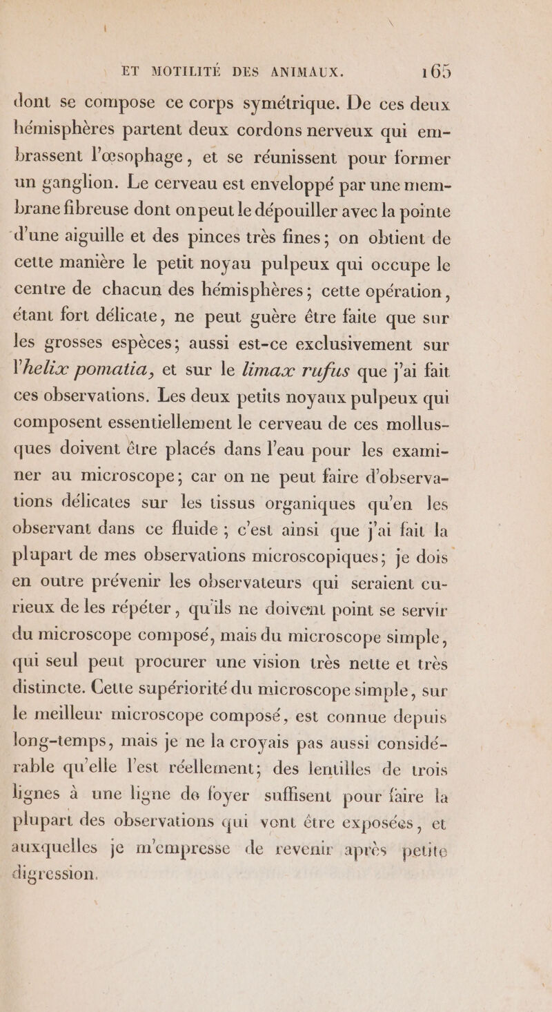 dont se compose ce corps symétrique. De ces deux hémisphères partent deux cordons nerveux qui em- brassent l’œsophage, et se réunissent pour former un ganglion. Le cerveau est enveloppé par une mem- brane fibreuse dont on peut le dépouiller avec la pointe d’une aiguille et des pinces très fines; on obtient de cette mamere le petit noyau pulpeux qui occupe le centre de chacun des hémisphères; cette opération, étant fort délicate, ne peut guère être faite que sur les grosses espèces; aussi est-ce exclusivement sur l’helix pomatia, et sur le {max rufus que j'ai fait ces observations. Les deux petits noyaux pulpeux qui composent essentiellement le cerveau de ces mollus- ques doivent être placés dans l’eau pour les exami- ner au microscope; Car on ne peut faire d'observa- tions délicates sur les tissus organiques qu'en les observant dans ce fluide ; c’est ainsi que jai fair la plupart de mes observations microscopiques; je dois en outre prévenir les observateurs qui seraient cu- rieux de les répéter, qu'ils ne doivent point se servir du microscope composé, mais du microscope simple, qui seul peut procurer une vision très nette et très disuincte. Cette supériorité du microscope simple, sur le meilleur microscope composé, est connue depuis long-temps, mais je ne la croyais pas aussi considé- rable qu'elle l’est réellement; des lentilles de trois lignes à une ligne de foyer suffisent pour faire la plupart des observations qui vont être exposées, et auxquelles je m'empresse de revenir après petite higression.