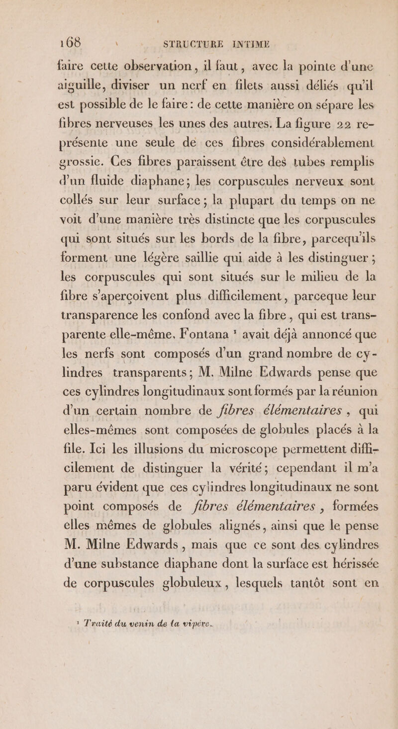 faire cette observation , il faut, avec la pointe d’une aiguille, diviser un nerf en filets aussi déliés qu'il est possible de le faire: de cette manière on sépare les fibres nerveuses les unes des autres. La figure 22 re- présente une seule de ces fibres considérablement grossie. Ces fibres paraissent être des tubes remplis d'un fluide diaphane; les corpuscules nerveux sont collés sur leur surface; la plupart du temps on ne voit d’une manière très distincte que les corpuscules qui sont situés sur les bords de la fibre, parcequ'ls forment une légère saillie qui aide à les distinguer ; les corpuscules qui sont situés sur le milieu de la fibre s’apercoivent plus difficilement, parceque leur transparence les confond avec la fibre, qui est trans- parente elle-même, Fontana * avait déjà annoncé que les nerfs sont composés d’un grand nombre de cy- lindres transparents; M. Milne Edwards pense que ces cylindres longitudinaux sont formés par la réunion d’un certain nombre de fibres élémentaires, qui elles-mêmes sont composées de globules placés à la file. Ici les illusions du microscope permettent difh- cilement de distinguer la vérité; cependant il m'a paru évident que ces cylindres longitudinaux ne sont point composés de fibres élémentaires | formées elles mêmes de globules alignés, ainsi que le pense M. Milne Edwards , mais que ce sont des cylindres d’une substance diaphane dont la surface est hérissée de corpuscules globuleux, lesquels tantôt sont en : T'raité du venin de {a vipére.