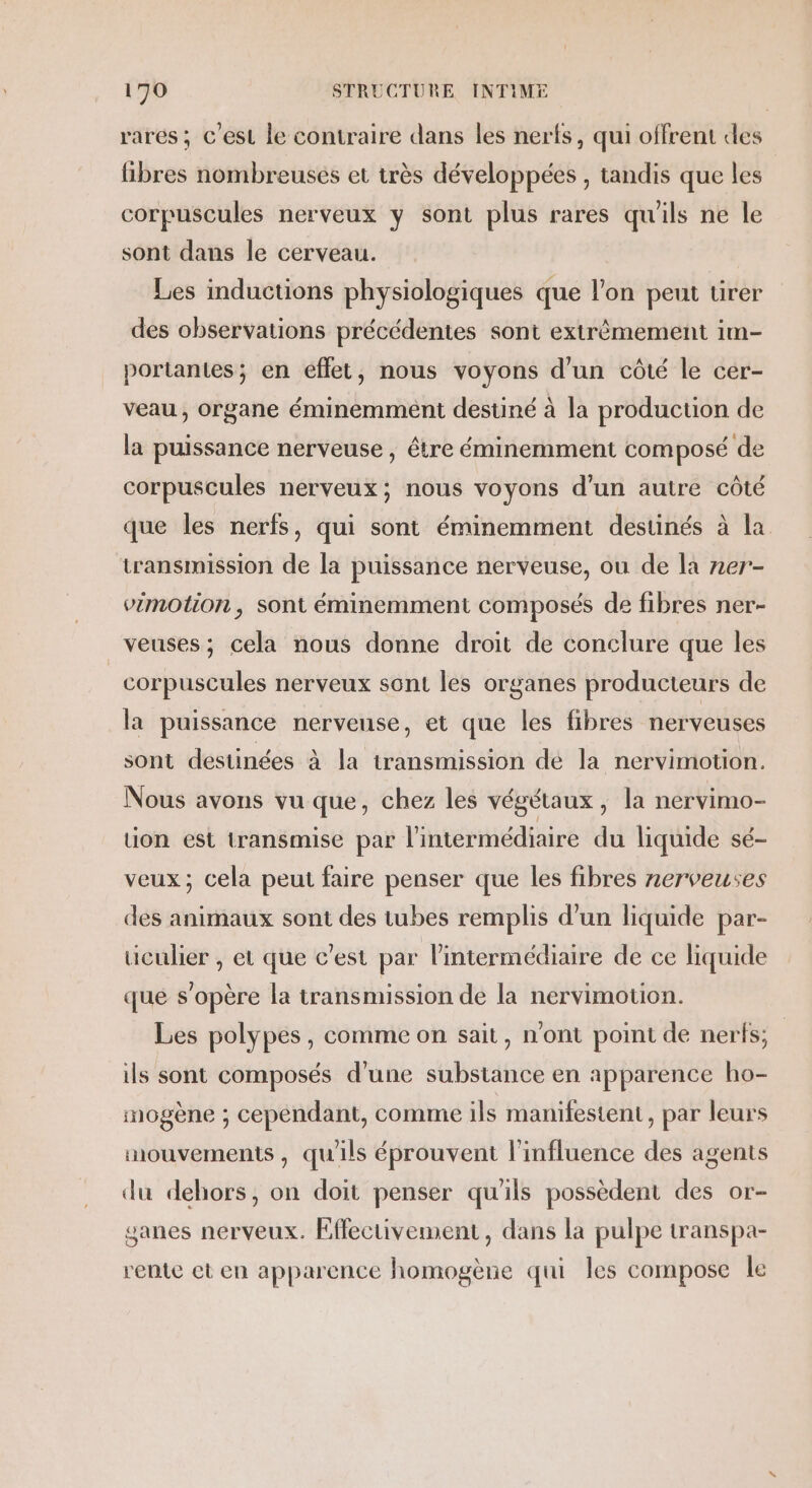 rares ; c'est le contraire dans les nerfs, qui offrent des libres nombreusés et très développées , tandis que les corpuscules nerveux y sont plus rares qu'ils ne le sont dans le cerveau. Les inductions physiologiques que l'on peut tirer des observations précédentes sont extrèmement im- portantes; en effet, nous voyons d’un côté le cer- veau, organe éminemment destiné à la production de la puissance nerveuse, être éminemment composé de corpuscules nerveux; nous voyons d’un autre côté que les nerfs, qui sont éminemment destinés à la transmission de la puissance nerveuse, ou de la zer- vimotion , sont éminemment composés de fibres ner- veuses; cela nous donne droit de conclure que les corpuscules nerveux sont les organes producteurs de la puissance nerveuse, et que les fibres nerveuses sont destinées à la transmission dé la nervimotion. Nous avons vu que, chez les végétaux, la nervimo- ion est transmise par l'intermédiaire du liquide sé- veux; cela peut faire penser que les fibres nerveuses des animaux sont des tubes remplis d’un liquide par- uculier , et que c’est par l'intermédiaire de ce liquide que s'opère la transmission de la nervimotion. Les polypes, comme on sait, n'ont point de nerfs; ils sont composés d’une substance en apparence ho- mogène ; cependant, comme ils manifestent, par leurs mouvements , qu'ils éprouvent l'influence des agents du dehors, on doit penser qu'ils possèdent des or- sanes nerveux. Effectivement, dans la pulpe transpa- rente et en apparence homogène qui les compose le