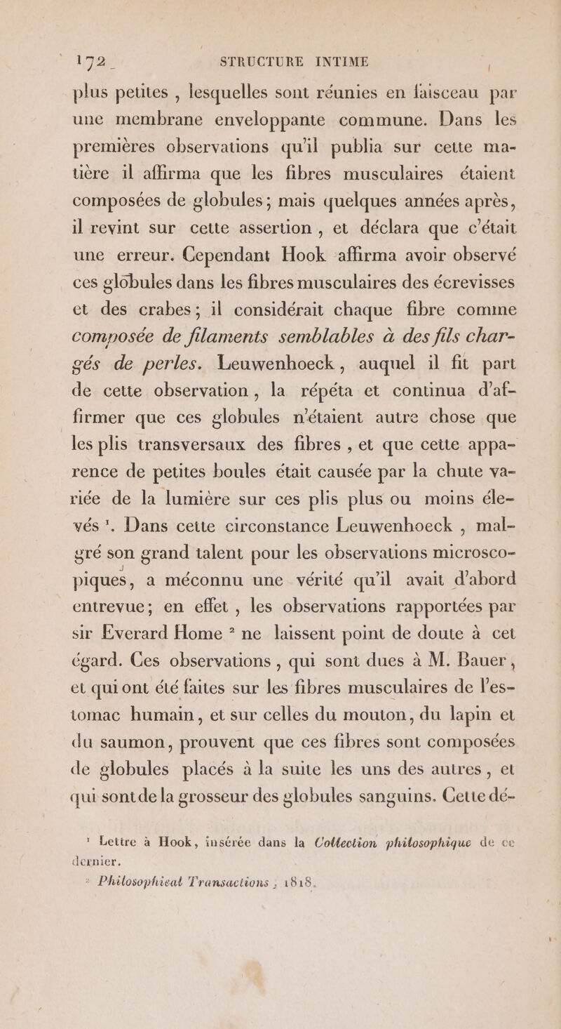 Î plus petites , lesquelles sont réunies en faisceau par une membrane enveloppante commune. Dans les premières observations qu'il publia sur cette ma- uère il affirma que les fibres musculaires étaient composées de globules ; mais quelques années après, il revint sur cette assertion , et déclara que c'était une erreur. Cependant Hook affirma avoir observé ces globules dans les fibres musculaires des écrevisses et des crabes; il considérait chaque fibre comme composée de filaments semblables à des fils char- gés de perles. Leuwenhoeck, auquel il fit part de cette observation, la répéta et continua d’af- firmer que ces globules n'étaient autre chose que les plis transversaux des fibres , et que cette appa- rence de petites boules était causée par la chute va- riée de la lumière sur ces plis plus ou moins éle- vés . Dans cette circonstance Leuwenhoeck , mal- gré son grand talent pour les observations microsco- piques, a méconnu une vérité qu'il avait d'abord entrevue; en effet , les observations rapportées par sir Everard Home * ne laissent point de doute à cet égard. Ces observations , qui sont dues à M. Bauer, et qui ont été faites sur les fibres musculaires de l’es- tomac humain, et sur celles du mouton, du lapin et du saumon, prouvent que ces fibres sont composées de globules placés à la suite les uns des autres, et qui sontde la grosseur des globules sanguins. Cette dé- * Lettre à Hook, insérée dans la Collection philosophique de ce dernier. &gt; Philosophieal Transactions ; 1818.