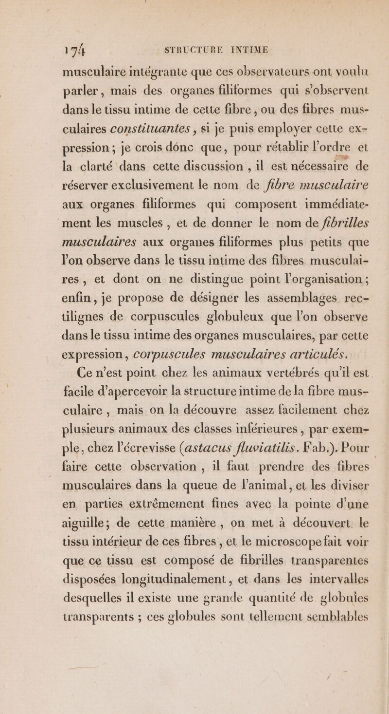 musculaire intégrante que ces observateurs ont voulu parler, mais des organes filiformes qui s’observent dans le tissu intime de cette fibre , ou des fibres mus- culaires constiluantes , si je puis employer cette ex- pression ; je crois dénc que, pour rétablir l'ordre et la clarté dans cette discussion , il est nécessaire de réserver exclusivement le nom de fibre musculaire aux organes filiformes qui composent immédiate- ment les muscles , et de donner le nom de ftbrilles musculaires aux organes filiformes plus petits que l’on observe dans le tissu intime des fibres musculai- res, et dont on ne distingue point l'organisation ; enfin, je propose de désigner les assemblages rec- tilignes de corpuscules globuleux que l’on cbserve dans le tissu intime des organes musculaires, par cette expression, Corpuscules musculaires articulés. Ce n’est point chez les animaux vertébrés qu'il est. facile d’apercevoir la structure intime de la fibre mus- culaire, mais on la découvre assez facilement chez plusieurs animaux des classes inférieures , par exem- ple, chez l’écrevisse (astacus fluviatilis. Fab.). Pour faire cette observation , il faut prendre des fibres musculaires dans la queue de l'animal, et les diviser en parties extrêmement fines avec la pointe d’une aiguille; de cette manière , on met à découvert le tissu intérieur de ces fibres , et le microscope fait voir que ce tissu est composé de fibrilles transparentes disposées longitudinalement , et dans les intervalles desquelles il existe une grande quantité de globules transparents ; ces globules sont tellement semblables