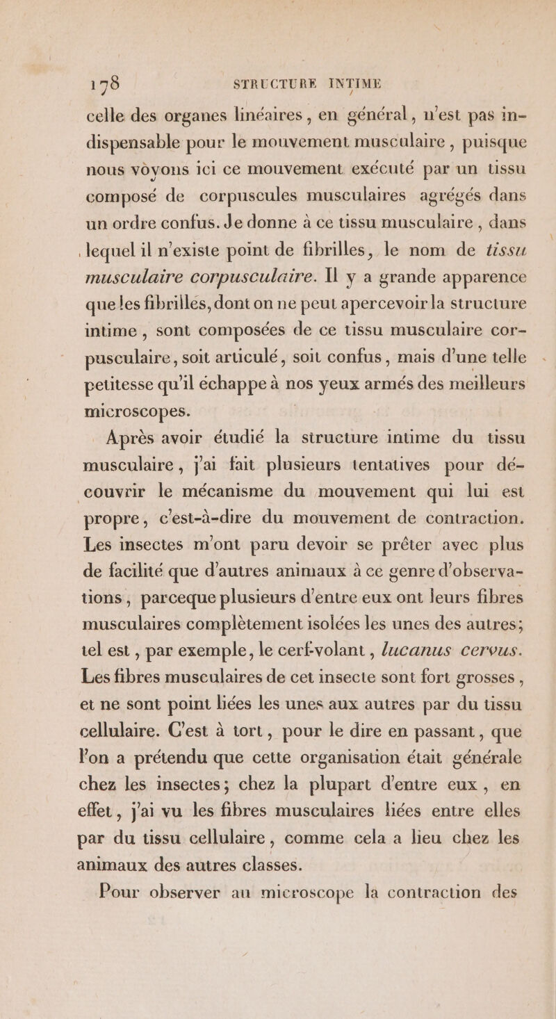 celle des organes linéaires , en général, n’est pas in- dispensable pour le mouvement muscalaire , puisque nous voyons ici ce mouvement exécuté par un Ussu composé de corpuscules musculaires agrégés dans un ordre confus. Je donne à ce tissu musculaire , dans lequel il n'existe point de fibrilles, le nom de tissu musculaire corpusculaire. Ï y a grande apparence que les fibrilles, dont on ne peut apercevoir la structure intime , sont composées de ce tissu musculaire cor- Dette soit articulé, soit confus, mais d’une telle peutesse qu’il échappe à nos yeux armés des meilleurs microscopes. Après avoir étudié la structure intime du tissu musculaire, jai fait plusieurs tentatives pour dé- couvrir le mécanisme du mouvement qui lui est propre, c'est-à-dire du mouvement de contraction. Les insectes mont paru devoir se prêter avec plus de facilité que d’autres animaux à ce genre d’observa- tions, parceque plusieurs d’entre eux ont leurs fibres musculaires complètement isolées les unes des autres; tel est , par exemple, le cer£volant , lucanus cervus. Les fibres musculaires de cet insecte sont fort grosses, et ne sont point liées les unes aux autres par du tissu cellulaire. C'est à tort, pour le dire en passant, que l’on a prétendu que cette organisation était générale chez les insectes; chez la plupart d'entre eux, en effet, j'ai vu les fibres musculaires liées entre elles par du tissu cellulaire, comme cela a lieu chez les animaux des autres classes. Pour observer au microscope la contraction des