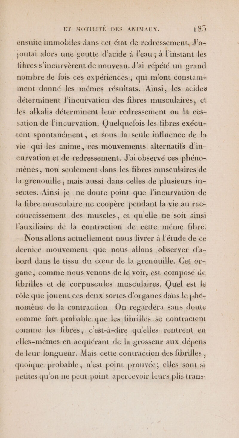 ensuite immobiles dans cet état de redressement. J’a- joutai alors une goutte d'acide à l'eau ; à l'instant les fibres s'incurvèrent de nouveau. J'ai répété un grand nombre de fois ces expériences ; qui m'ont constam- ment donné les mêmes résuitats. Ainsi, les acides déterminent l’incurvation des fibres musculaires, et les alkalis déterminent leur redressement ou la ces- sation de lincurvation. Quelquefois les fibres exécu- tent spontanément, et sous la seule influence de la vie qui les anime, ces mouvements alternaufs d'in- curvation et de redressement. J'ai observé ces phéno- mènes, non seulement dans les fibres musculaires de la grenouille, mais aussi dans celles de plusieurs in- sectes. Ainsi je ne doute point que l’incurvation de la fibre musculaire ne coopère pendant la vie au rac- courcissement des muscles, et qu'elle ne soit ainsi Vauxiliaire de la contracuon de ceite même fibre. Nous allons actuellement nous livrer à l'étude de ce dernier mouvement que nous allons observer d’a- bord dans le tissu du cœur de la grenouille. Get er- gane, comme nous venons de le voir, est composé de fibrilles et de corpuscules musculaires. Quel est le rôle que jouent ces deux sortes d'organes dans le phe- nomène de la comraction On regardera sans doute comme fort probable que les fibrilles se contractent comme les fibres, c'est-à-dire quelles rentrent en elles-mêmes en acquérant de la grosseur aux dépens de leur longueur. Mais cetie contraction des fibrilles , quoique. probable, n’est point prouvée; elles sont si peltes qu'on ne peul point apercevoir leurs plis Lrans-