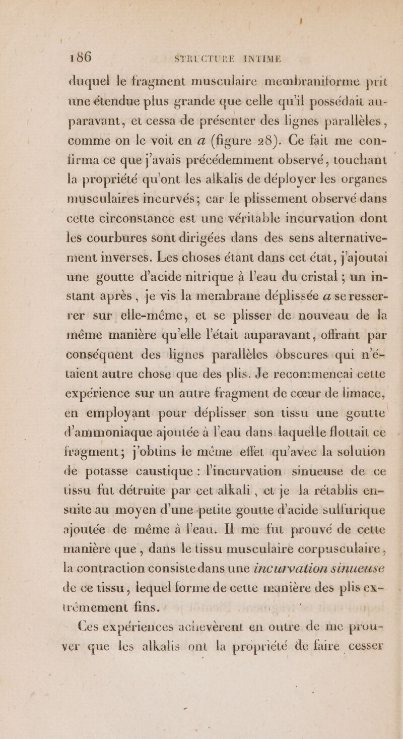 duquel le fragment musculaire membraniforme prit une étendue plus grande que celle qu'il possédait au- paravant, et cessa de présenter des lignes parallèles, comme on le voit en a (figure 28). Ge fait me con- firma ce que j'avais précédemment observé, touchant la propriété qu'ont les alkalis de déployer les organes musculaires incurvés; car le plissement observé dans celte circonstance est une véritable incurvation dont les courbures sont dirigées dans des sens alternative- ment invérses. Les choses étant dans cet état, j'ajoutai une goutte d'acide nitrique à l’eau du cristal ; un in- stant après, je vis la membrane déplissée a se resser- rer sur elle-même, et se plisser de nouveau de la même manière qu'elle l'était auparavant, offrant par conséquent des lignes parallèles obscures qui n'é- taient autre chose que des plis. Je recommencai cette expérience sur un autre fragment de cœur de limace, en employant pour déplisser son tissu une goutte d'ammoniaque ajoutée à l'eau dans laquelle flouait ce fragment; j'obtins le même effet qu'avec la soluuon de potasse caustique : l’incurvation sinueuse de ce ussu fut détruite par cetalkali , et je La rétablis en- suile au moyen d'une petite goutte d'acide sulfurique ajoutée de même à l'eau. Il me fut prouvé de cette manière que , dans le tissu musculaire corpusculaire, la contraction consiste dans une incurvation sinueuse de ce tissu, lequel forme de cetie manière des plis ex- wémement fins. | RER Ces expériences achievèrent en outre de me prou- ver que les alkalis ont la propriété de faire cesser