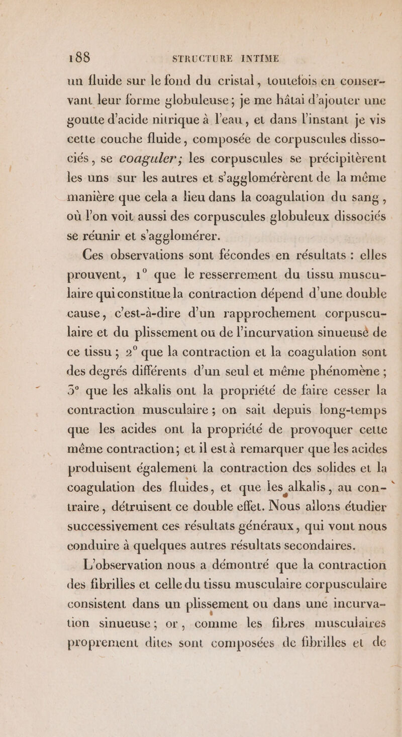 un fluide sur le fond du cristal, toutefois en conser- vant leur forme globuleuse; je me hâtai d'ajouter une goutte d'acide nitrique à l’eau , et dans l'instant je vis cette couche fluide, composée de corpuscules disso- ciés, se coaguler; les corpuscules se précipitèrent les uns sur les autres et s’'agglomérèrent de la même manière que cela a lieu dans la coagulation du sang, où l’on voit: aussi des corpuscules globuleux dissociés se réunir et s'agglomérer. Ces observations sont fécondes en résultats : elles prouvent, 1° que le resserrement du tissu muscu- laire qui constitue la contraction dépend d’une double cause, C'est-à-dire d’un rapprochement corpuscu- laire et du plissement ou de l’incurvation sinueusé de ce tissu ; 2° que la contraction et la coagulation sont des degrés différents d’un seul et même phénomène ; 5° que les alkalis ont la propriété de faire cesser la contraction musculaire ; on sait depuis long-temps que les acides ont la propriété de provoquer ceue même contraction; et il est à remarquer que les acides produisent également la contraction des solides et la coagulation des fluides, et que les alkalis, au con- iraire , détruisent ce double effet. Nous ailons étudier successivement ces résultats généraux, qui vout nous conduire à quelques autres résultats secondaires. L'observation nous a démontré que la coniracuon des fibrilles et celle du tissu musculaire corpusculaire consistent dans un plissement ou dans une incurva- tion sinueuse; or, comme les fibres musculaires proprement dites sont composées de fibrilles et de