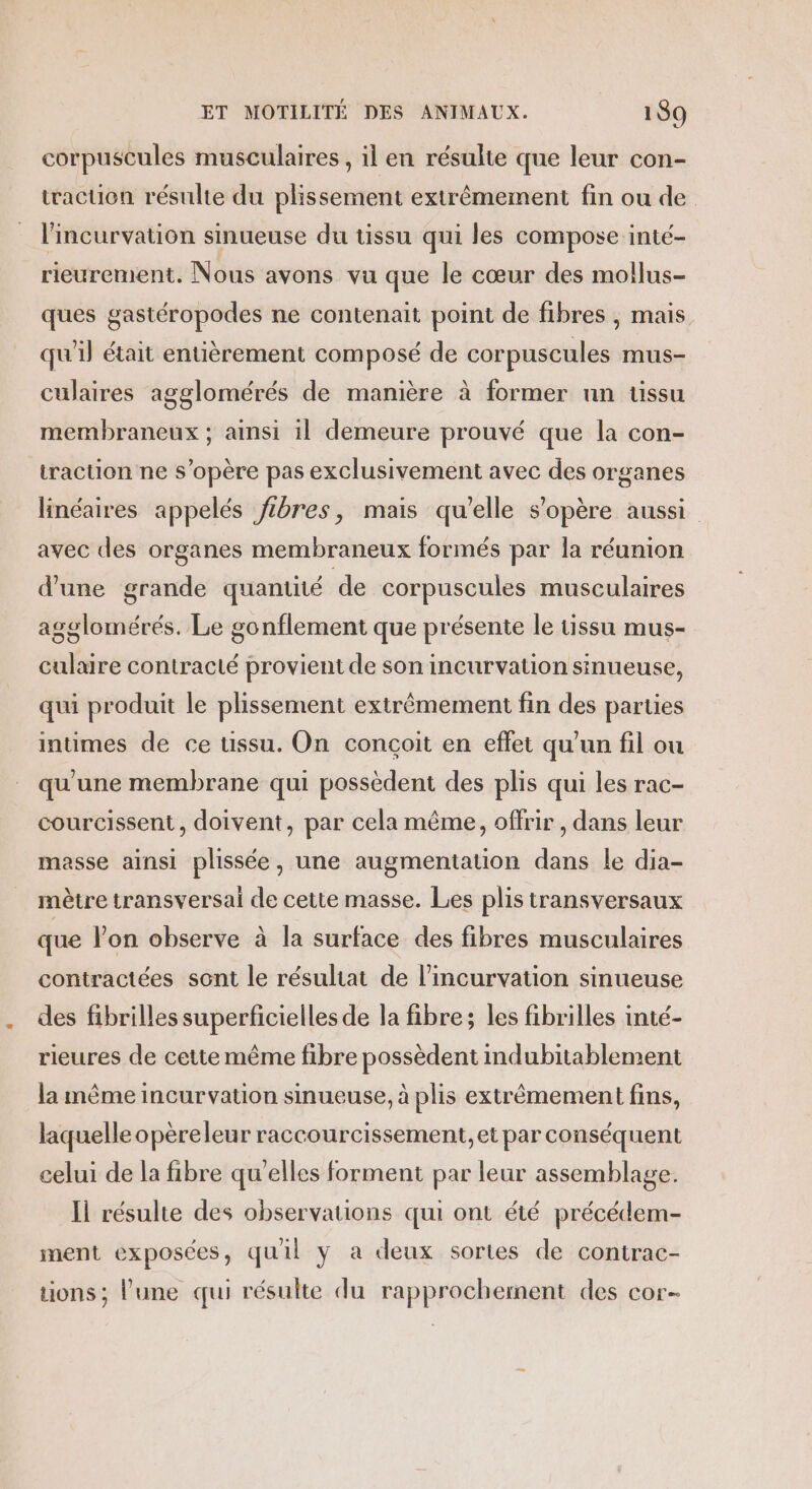 corpuscules musculaires , il en résulte que leur con- traction résulte du plissement extrêmement fin ou de l’incurvation sinueuse du tissu qui les compose inté- rieurement. Nous avons vu que le cœur des mollus- ques gastéropodes ne contenait point de fibres , mais qu'il était entièrement composé de corpuscules mus- culaires agglomérés de manière à former nn üssu membraneux ; ainsi il demeure prouvé que la con- traction ne s'opère pas exclusivement avec des organes linéaires appelés fibres, mais qu’elle s'opère aussi avec des organes membraneux formés par la réunion d'une grande quantité de corpuscules musculaires agglomérés. Le gonflement que présente le tissu mus- culaire contracté provient de son incurvation sinueuse, qui produit le plissement extrêmement fin des parties intimes de ce tissu. On conçoit en effet qu’un fil ou qu'une membrane qui possèdent des plis qui les rac- courcissent , doivent, par cela même, offrir , dans leur masse ainsi plissée, une augmentation dans le dia- mètre transversal de cette masse. Les plis transversaux que lon observe à la surface des fibres musculaires contractées sont le résultat de l’incurvation sinueuse des fibrilles superficielles de la fibre; les fibrilles inté- rieures de cette même fibre possèdent indubitablement la même incurvation sinueuse, à plis extrêmement fins, laquelle opèreleur raccourcissement,et par conséquent celui de la fibre qu'elles forment par leur assemblage. Il résulte des observations qui ont été précédem- ment exposées, quil y a deux sortes de contrac- uons; l'une qqui résulte du rapprochement des cor