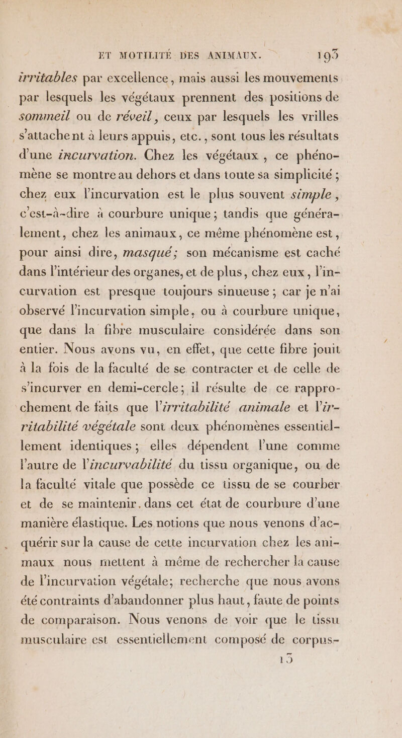 irritables par excellence, mais aussi les mouvements par lesquels les végétaux prennent des positions de sommeil ou de réveil, ceux par lesquels les vrilles s'attache nt à leurs appuis, etc., sont tous les résultats d'une incurvation. Chez les végétaux , ce phéno- mène se montre au dehors et dans toute sa simplicité ; chez eux lincurvation est le plus souvent simple, c’est-à-dire à courbure unique; tandis que généra- lement, chez les animaux, ce même phénomène est, pour ainsi dire, masqué; son mécanisme est caché dans l’intérieur des organes, et de plus, chez eux, l'in- curvation est presque toujours sinueuse ; Car je n'ai observé l’incurvation simple, ou à courbure unique, que dans la fibre musculaire considérée dans son entier. Nous avons vu, en effet, que cette fibre jouit à la fois de la faculté de se contracter ei de celle de s’'incurver en demi-cercle; il résulte de ce rappro- chement de faits que l’irritabilité animale et Vir- ritabilité végétale soni deux phénomènes essentiel- lement identiques; elles dépendent l’une comme l'autre de l’irncurvabilité du tissu organique, ou de la faculté vitale que possède ce üssu de se courber et de se maintenir, dans cet état de courbure d’une manière élastique. Les notions que nous venons d’ac- quérir sur la cause de cette incurvation chez les ani- maux nous mettent à même de rechercher la cause de lincurvation végétale; recherche que nous avons été contraints d'abandonner plus haut, faute de points de comparaison. Nous venons de voir que le tissu musculaire est essentiellement composé de corpus- per 19