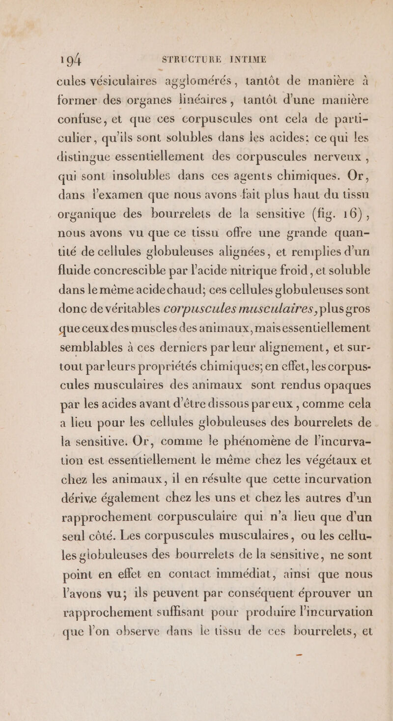 cules vésiculaires agylomérés, tantôt de manière à former des organes linéaires, tantôt d'une manière confuse, et que ces corpuscules ont cela de parti- culier, qu'ils sont solubles dans les acides: ce qui les disungue essentiellement des corpuscules nerveux , qui sont insolubles dans ces agents chimiques. Or, dans lexamen que nous avons fait plus haut du tissu organique des bourrelets de la sensitive (fig. 16), nous avons vu que ce tissu offre une grande quan- uté de cellules globuleuses alignées, et remplies d'un fluide concrescible par l’acide nitrique froid , et soluble dans le même acidechaud; ces cellules globuleuses sont donc de véritables corpuscules musculaires, plus gros que ceux des muscles des animaux, maisessentiellement semblables à ces derniers par leur alignement, et sur- tout par leurs propriétés chimiques; en effet, les corpus- cules musculaires des animaux sont rendus opaques par les acides avant d'être dissous par eux , comme cela a lieu pour les cellules globuleuses des bourrelets de la sensitive, Or, comme le phénomène de lincurva- tion est essentiellement le même chez les végétaux et chez les animaux, il en résulte que cette incurvation dérive également chez les uns et chez les autres d'un rapprochement corpusculaire qui n’a lieu que d’un seul côté. Les corpuscules musculaires, ou les cellu- les globuleuses des bourrelets de la sensiuve, ne sont point en effet en contact immédiat, ainsi que nous l'avons vu; ils peuvent par conséquent éprouver un rapprochement suffisant pour produire l’incurvation que lon observe dans le üssu de ces bourrelets, et