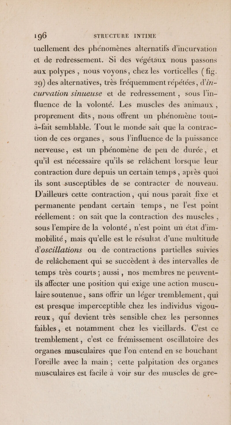 tuellement des phénomènes alternatifs d’incurvauion et de redressement. Si des végétaux nous passons aux polypes , nous voyons, chez les vorticelles ( fig. 29) des alternatives, très fréquemment répétées, d’in- curvation sinueuse et de redressement , sous l’in- fluence de la volonté. Les muscles des animaux, proprement dits, nous offrent un phénomène toui- à-fait semblable. Tout le monde sait que la contrac- uon de ces organes, sous l'influence de la puissance nerveuse, est un phénomène de peu de durée, et qu'il est nécessaire qu'ils se relâchent lorsque leur contraction dure depuis un certain temps, après quoi ils sont susceptibles de se contracter de nouveau. D'ailleurs cette contraction, qui nous paraît fixe et permanente pendant certain temps, ne l'est point réellement : on sait que la contraction des muscles , sous l'empire de la volonté , n'est point un état d’im- mobilité, mais qu'elle est le résultat d’une multitude d'oscillations ou de contractions partielles suivies de relâchement qui se succèdent à des intervalles de temps très courts ; aussi, nos membres ne peuvent- ils affecter une position qui exige une action muscu- laire soutenue, sans offrir un léger tremblement, qui est presque imperceptible chez les individus vigou- reux, qui devient très sensible chez les personnes faibles, et notamment chez les vieillards. C’est ce tremblement, c’est ce frémissement oscillatoire des organes musculaires que l’on entend en se bouchant l'oreille avec la main; cette palpitation des organes musculaires est facile à voir sur des muscles de gre-