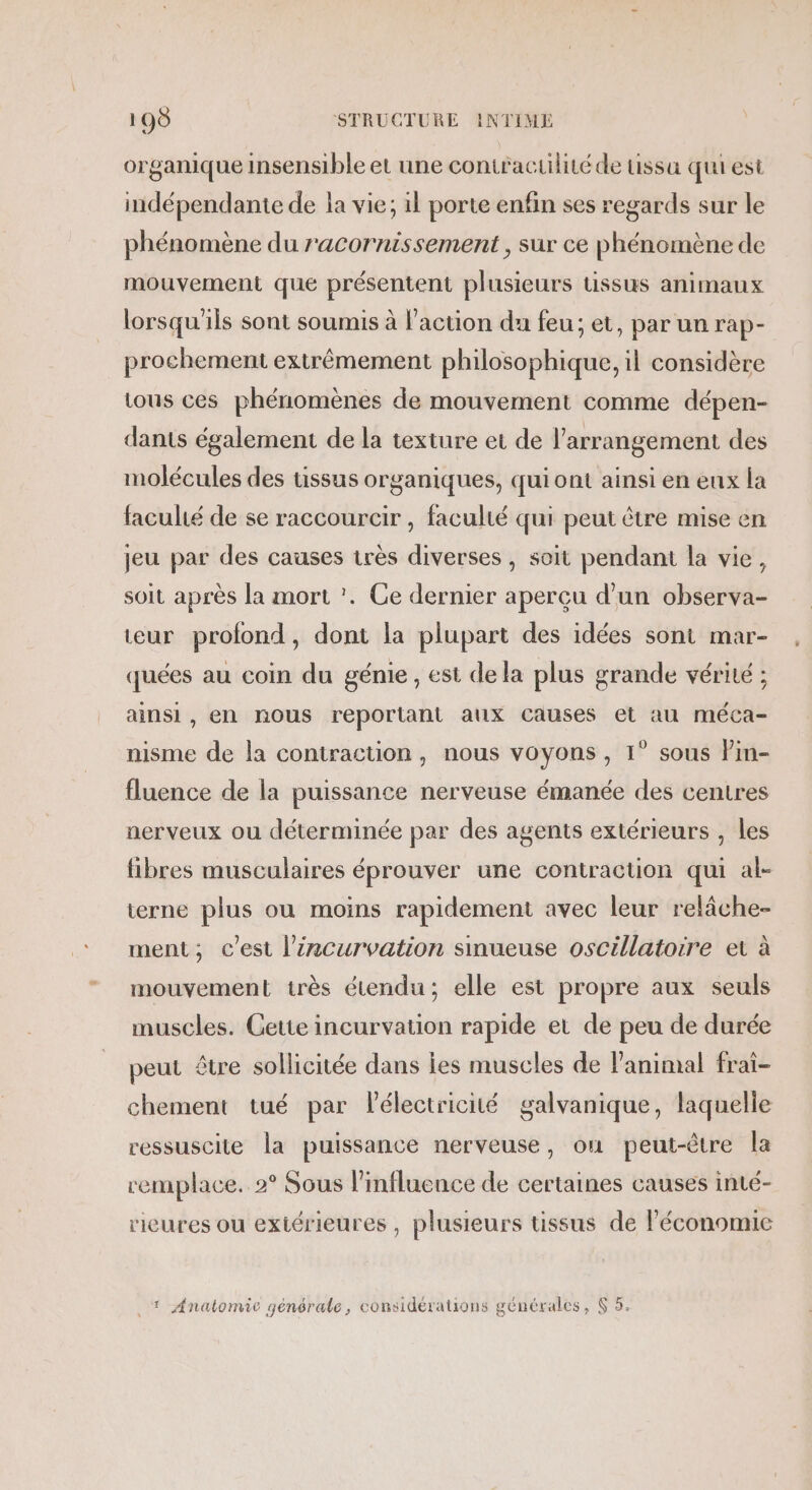 organique insensible et une contraculité de tissu qui est indépendante de la vie; il porte enfin ses regards sur le phénomène du r'acornissement , sur ce phénomène de mouvement que présentent plusieurs tissus animaux lorsqu'ils sont soumis à l'action du feu; et, par un rap- prochement extrêmement philosophique, il considère tous ces phénomènes de mouvement comme dépen- dans également de la texture et de l’arrangement des molécules des tissus organiques, qui ont ainsi en eux la faculié de se raccourcir , faculté qui peut être mise en jeu par des causes très diverses , soit pendant la vie, soit après la mort ’. Ce dernier aperçu d'un observa- teur prolond, dont la plupart des idées sont mar- quées au coin du génie , est dela plus grande vérité ; ainsi, en nous reportant aux causes el au méca- nisme de la contraction, nous voyons , 1° sous Pin- fluence de la puissance nerveuse émanée des centres nerveux ou déterminée par des agents extérieurs , les fibres musculaires éprouver une contraction qui al- terne plus ou moins rapidement avec leur relâche- ment, c'est l’ëzncurvation snueuse oscillatoire et à mouvement très étendu; elle est propre aux seuls muscles. Gette incurvation rapide et de peu de durée peut être sollicitée dans les muscles de l'animal frai- chement tué par lélectricité galvanique, laquelle ressuscite la puissance nerveuse, où peut-être la remplace. 2° Sous l’influence de certaines causes inté- rieures ou extérieures , plusieurs tissus de l'économie . 1 Anatomie générale, considérations générales, &amp; 5.