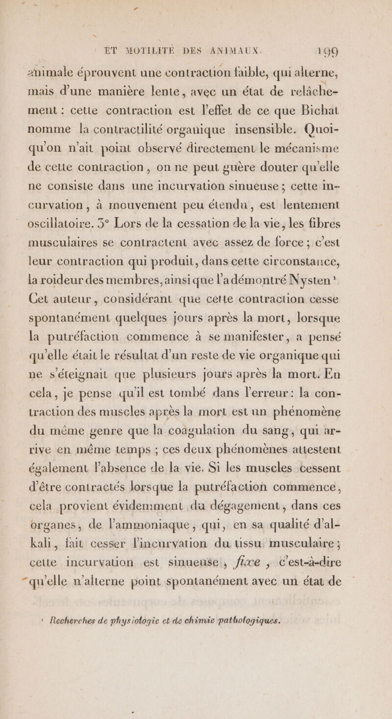 #nimale éprouvent une contraction faible, qui alterne, mais d’une manière lente, avec un état de relâche- ment : cette contraction est l'effet de ce que Bichat nomme Îa contractilité organique insensible. Quoi- qu'on n'ait point observé directement le mécanisme de cette contraction, on ne peut guère douter qu'elle ne consiste dans une incurvation sinueuse ; cette in- curvauon, à mouvement peu étendu, est lentement osciliatoire. 3° Lors de la cessation de la vie, les fibres musculaires se coniractent avec assez de force ; c’est leur contraction qui produit, dans cette circonstance, la roideur des membres, ainsi que l’adémontré Nysten” Cet auieur , Considérant que celte contraction cesse spontanément quelques jours après la mort, lorsque la putréfaction commence à se manifester, a pensé qu'elle était le résultat d'un reste de vie organique qui ne s’éteignait que plusieurs jours après la mort. En cela, je pense qu'il est tombé dans l'erreur: la con- traction des muscles après la mort est un phénomène du même genre que la coagulation du sang, qui ar- rive en même temps ; ces deux phénomènes attestent également l’absence de la vie. Si les muscles cessent d'être contractés lorsque la putréfaction commence, cela provient évidemment da dégagement, dans ces organes, de lammoniaque, qui, en sa qualité d’al- kali, fait cesser l'incurvation du ussu. musculaire ; cette incurvation est sinueuse, fre ; C'est-à-dire “qu'elle n’alterne point spontanément avec un état de * Recherches de physiologie et de chimie pathologiques.