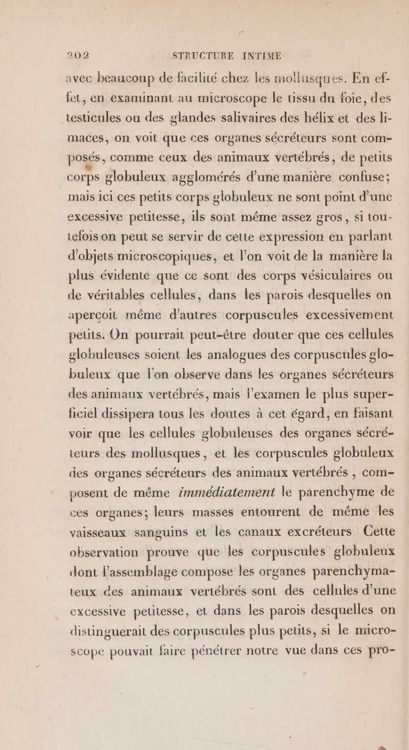 avec beaucoup de facilité chez les mollusques. En ef- fet, en examinant au microscope le tissu du foie, des testicules ou des glandes salivaires des hélix et des li- maces, on voit que ces organes sécréteurs sont COm- posés, comme ceux des animaux vertébrés, de petits corps globuleux agglomérés d’une manière confuse: mais ici ces petits corps globuleux ne sont point d’une excessive petitesse, ils sont même assez gros, si tou- tefois on peut se servir de cette expression en parlant d'objets microscopiques, et l’on voit de la manière la plus évidente que ce sont des corps vésiculaires ou de véritables cellules, dans les parois desquelles on apercoit même d’autres corpuscules excessivement petits. On pourrait peut-être douter que ces cellules globuleuses soient les analogues des corpuscules glo- buleux que l’on observe dans les organes sécréteurs des animaux vertébrés, mais l’examen le plus super- ficiel dissipera tous les doutes à cet égard, en faisant voir que les cellules globuleuses des organes sécré- teurs des mollusques, et les corpuscules globuleux des organes sécréteurs des animaux vertébrés , com- posent de même immédiatement le parenchyme de ces organes; leurs masses entourent de même les vaisseaux sanguins et les canaux excréteurs. Cette observation prouve que les corpuscules globuleux dont l'assemblage compose les organes parenchyma- teux des animaux vertébrés sont des cellules d’une excessive pelitesse, et dans les parois desquelles on distinguerait des corpuscules plus petits, si le micro- scope pouvait faire pénétrer notre vue dans ces pro-