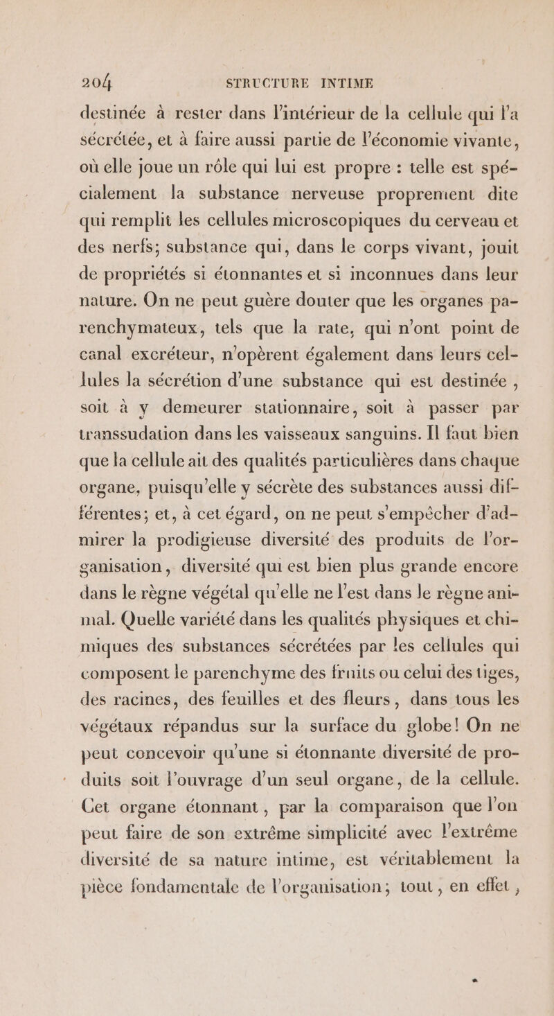 destinée à rester dans l’intérieur de la cellule qui l'a sécrétée, et à faire aussi parte de l’économie vivante, où elle joue un rôle qui lui est propre : telle est spé- cialement la substance nerveuse proprement dite qui rempli les cellules microscopiques du cerveau et des nerfs; substance qui, dans le corps vivant, jouit de propriétés si étonnantes et si inconnues dans leur nature. On ne peut guère douter que les organes pa- renchymateux, tels que la rate, qui n’ont point de canal excréteur, n'opèrent également dans leurs cel- lules la sécrétion d’une substance qui est destinée , soit à y demeurer stationnaire, soit à passer par transsudation dans les vaisseaux sanguins. Il faut bien que la cellule ait des qualités particulières dans chaque organe, puisqu'elle y sécrète des substances aussi dif- férentes; et, à cet égard, on ne peut s'empêcher d’ad- mirer la prodigieuse diversité des produits de lPor- ganisation, diversité qui est bien plus grande encore dans le règne végétal qu’elle ne l’est dans le règne ani- mal. Quelle variété dans les qualités physiques et chi- miques des substances sécrétées par les cellules qui composent le parenchyme des fruits ou celui des tiges, des racines, des feuilles et des fleurs, dans tous les végétaux répandus sur la surface du globe! On ne peut concevoir qu'une si étonnante diversité de pro- duits soit l’ouvrage d’un seul organe, de la cellule. Cet organe étonnant, par la comparaison que l’on peut faire de son extrême simplicité avec l'extrême diversité de sa nature intime, est véritablement la pièce fondamentale de l'organisation; tout, en eflet ,