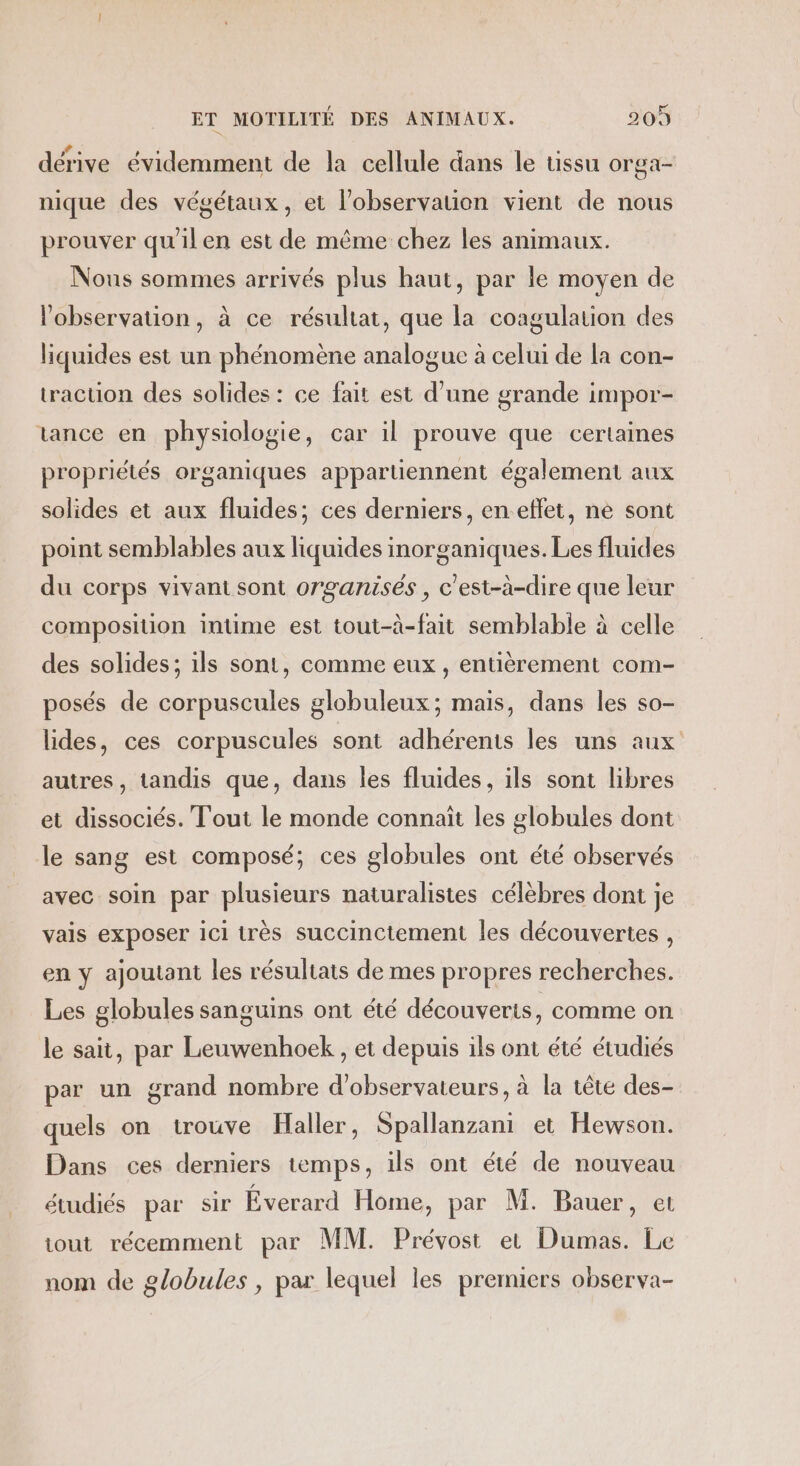 dérive évidemment de la cellule dans le tissu orga- nique des végétaux, et l'observation vient de nous prouver qu'ilen est de même chez les animaux. Nous sommes arrivés plus haut, par le moyen de l'observation, à ce résultat, que la coagulation des liquides est un phénomène analogue à celui de la con- traction des solides : ce fait est d’une grande impor- tance en physiologie, car il prouve que certaines propriétés organiques appartiennent également aux solides et aux fluides; ces derniers, en-effet, ne sont point semblables aux liquides inorganiques. Les fluides du corps vivant sont organisés , c'est-à-dire que leur composition intime est tout-à-fait semblable à celle des solides; ils sont, comme eux , entièrement com- posés de corpuscules globuleux; mais, dans les so- lides, ces corpuscules sont adhérents les uns aux autres, tandis que, dans les fluides, ils sont libres et dissociés. Tout le monde connaït les globules dont le sang est composé; ces globules ont été observés avec soin par plusieurs naturalistes célèbres dont je vais exposer ici très succinctement les découvertes , en y ajoutant les résultats de mes propres recherches. Les globules sanguins ont été découverts, comme on le sait, par Leuwenhoek , et depuis ils ont été étudiés par un grand nombre d'observateurs, à la tête des- quels on trouve Haller, Spallanzani et Hewson. Dans ces derniers temps, ils ont été de nouveau étudiés par sir Éverard Home, par M. Bauer, et tout récemment par MM. Prévost et Dumas. Le nom de globules, par lequel les premiers observa-