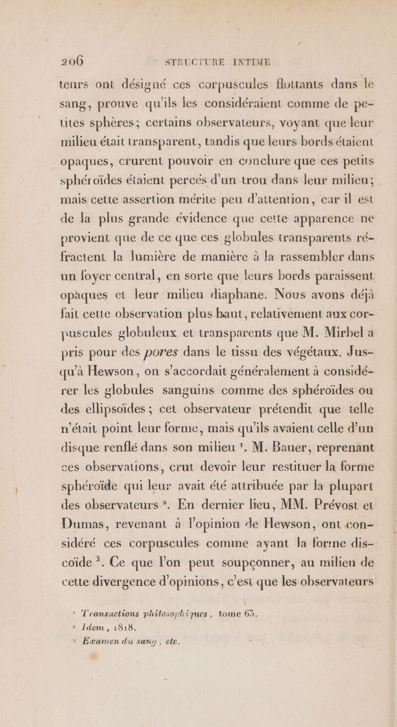 teurs ont désigné ces corpuscules flottants dans le sang, prouve qu'ils les considéraient comme de pe- tites sphères; certains observateurs, voyant que leur milieu était transparent, tandis que leurs bords étaient opaques, crurent pouvoir en conclure que ces petits sphéroïdes éiatent percés d'un trou dans leur milieu; mais celie assertion mérite peu d'attention, car il est de la plus grande évidence que cette apparence ne provient que de ce que ces globules transparents ré- fractent la lumière de manière à la rassembler dans un foyer central, en sorte que leurs bords paraissent opaques et leur milieu diaphane. Nous avons déjà fait cette observation plus haut, relativement aux cor- puscules globuleux et transparents que M. Mirbel a pris pour des pores dans le tissu des végétaux. Jus- qu'à Hewson, on s’accordait généralement à considé- rer les globules sanguins comme des sphéroïdes ou des ellipsoïdes ; cet observateur prétendit que telle n'était point leur forme, mais qu'ils avaient celle d’un disque renflé dans son milieu . M. Bauer, reprenant ces observations, crut devoir leur restituer la forme sphéroïde qui leur avait été attribuée par la plupart des observateurs ?. En dernier lieu, MM. Prévost et Dumas, revenant à l'opinion de Hewson, ont con- sidéré ces corpuscules comme ayant la forne dis- coïde *. Ce que l'on peut soupconner, au milieu de cette divergence d'opinions, c'esi que les observateurs * Transactions philosophiques, tome 63. 2 [dem , 1818. 2 Examen du sang, etc.