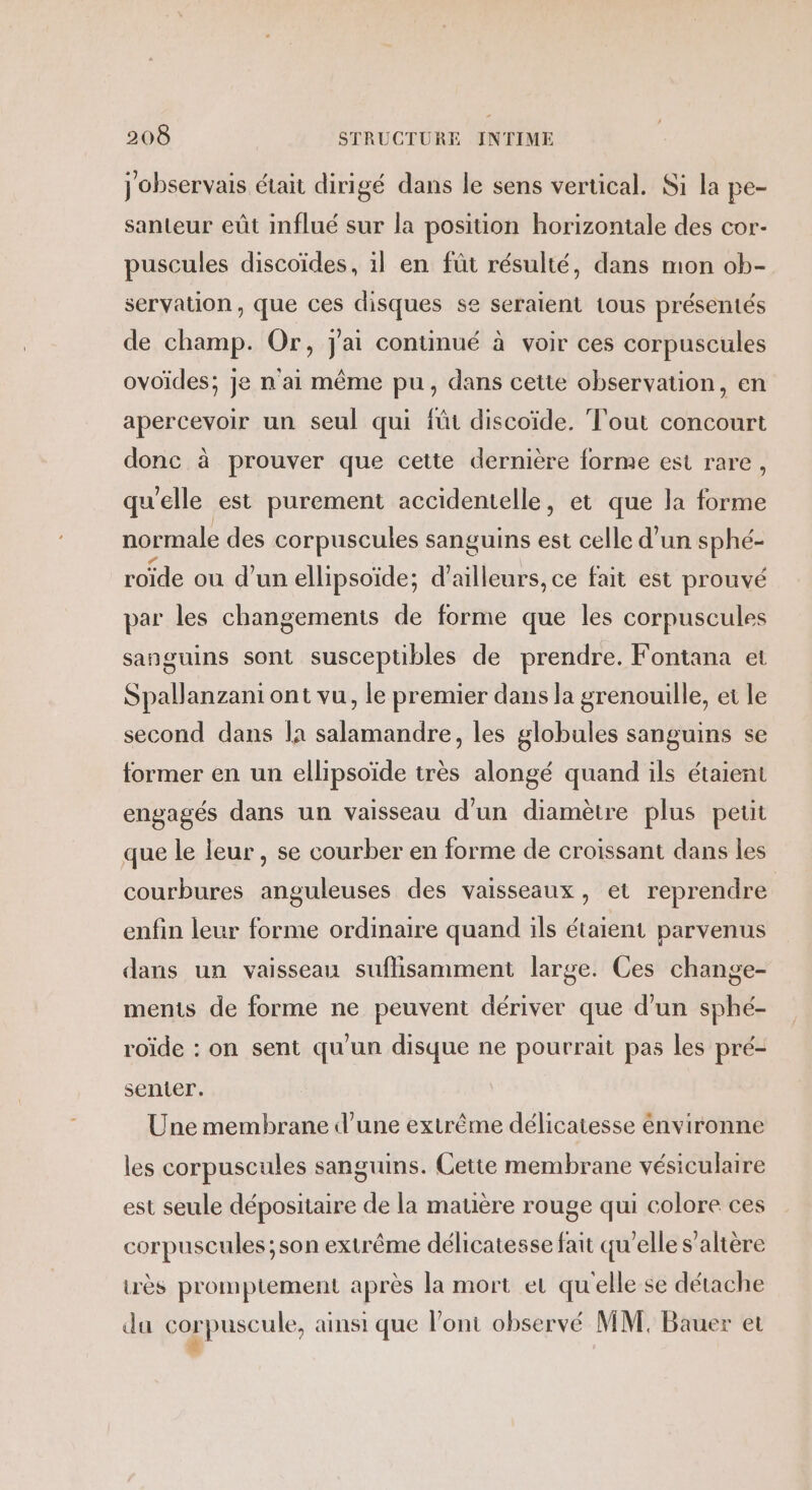 j observais était dirigé dans le sens vertical. Si la pe- santeur eût influé sur la position horizontale des cor- puscules discoïdes, il en fût résulté, dans mon ob- servation , que ces disques se seraient tous présentés de champ. Or, j'ai continué à voir ces corpuscules ovoïdes; je n'ai même pu, dans cette observation, en apercevoir un seul qui füt discoïde. Tout concourt donc à prouver que cette dernière forme est rare, qu'elle est purement accidentelle, et que la forme normale des corpuscules sanguins est celle d’un sphé- roïde où d’un ellipsoïde; d’ailleurs, ce fait est prouvé par les changements de forme que les corpuscules sanguins sont susceptibles de prendre. Fontana et Spallanzani ont vu, le premier dans la grenouille, et le second dans la salamandre, les globules sanguins se former en un ellipsoïde très alongé quand ils étaient engagés dans un vaisseau d'un diamètre plus petit que le leur, se courber en forme de croissant dans les courbures anguleuses des vaisseaux, et reprendre enfin leur forme ordinaire quand ils étaient parvenus dans un vaisseau suflisamment large. Ces change- ments de forme ne peuvent dériver que d’un sphé- roïde : on sent qu'un disque ne pourrait pas les pré- sentier. Une membrane d’une extrême délicatesse énvironne les corpuscules sanguins. Cette membrane vésiculaire est seule dépositaire de la matière rouge qui colore ces corpuscules ;son extrême délicatesse fait qu’elle s’altère urès promptement après la mort et qu'elle se détache du corpuscule, ainsi que l'ont observé MM. Bauer et