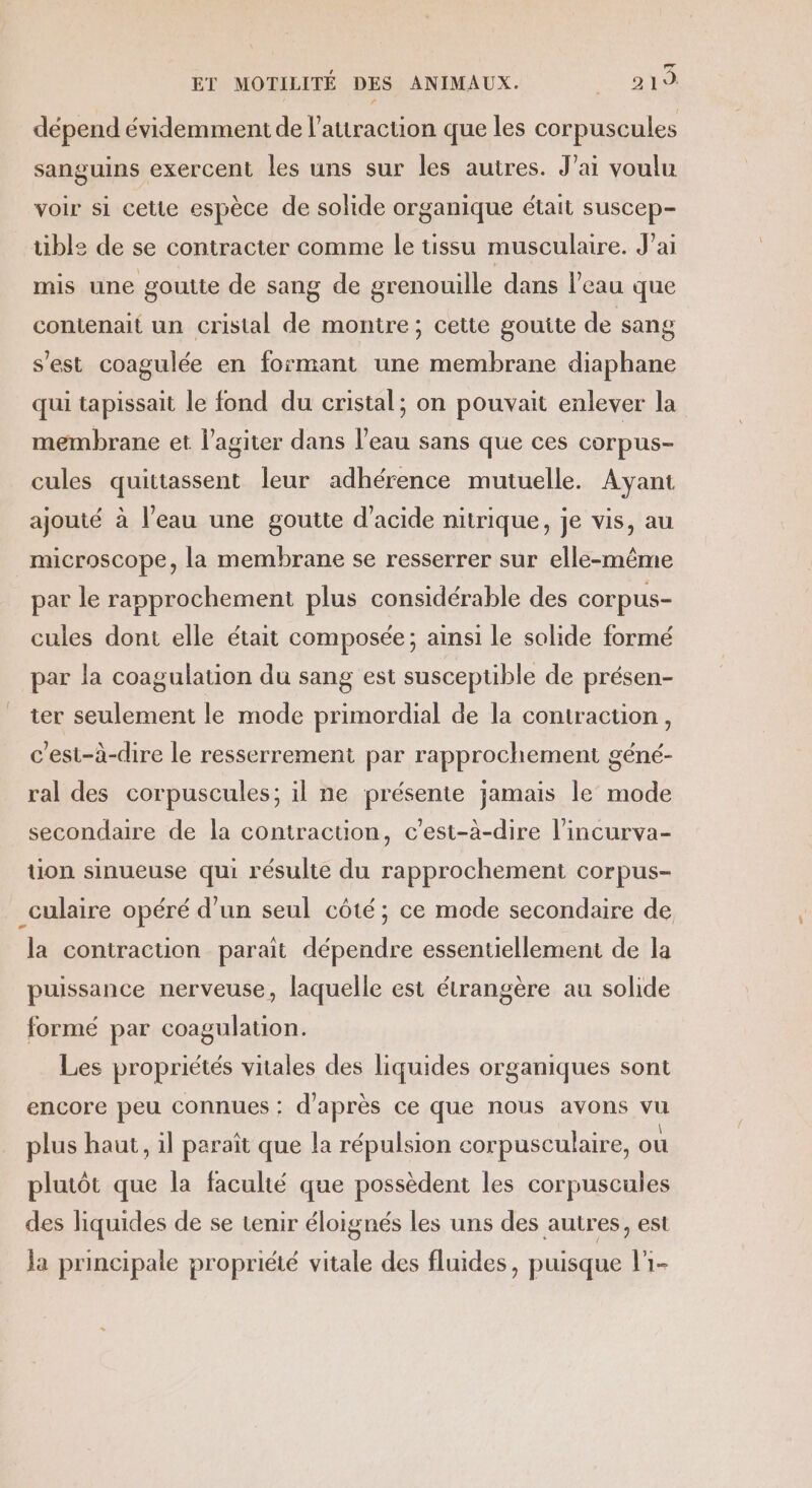 dépend évidemment de l'attraction que les corpuscules sanguins exercent les uns sur les autres. Jai voulu voir si cette espèce de solide organique était suscep- ble de se contracter Comme le tissu musculaire. J'ai mis une goutte de sang de grenouille dans l’eau que contenait un cristal de montre; cette gouite de sang s'est coagulée en formant une membrane diaphane qui tapissait le fond du cristal; on pouvait enlever la membrane et l’agiter dans l’eau sans que ces corpus- cules quittassent leur adhérence mutuelle. Ayant ajouté à l’eau une goutte d'acide nitrique, je vis, au microscope, la membrane se resserrer sur elle-même par le rapprochement plus considérable des corpus- cules dont elle était composée; ainsi le solide formé par la coagulation du sang est susceptible de présen- ter seulement le mode primordial de la contraction, c'est-à-dire le resserrement par rapprochement géné- ral des corpuscules; il ne présente jamais le mode secondaire de la contraction, c’est-à-dire l’incurva- ion sinueuse qui résulte du rapprochement corpus- _culaire opéré d’un seul côté; ce mode secondaire de la contraction parait dépendre essentiellement de la puissance nerveuse, laquelle est étrangère au solide formé par coagulation. Les propriétés vitales des liquides organiques sont encore peu connues: d'après ce que nous avons vu plus haut, il paraît que la répulsion corpusculaire, ou plutôt que la faculté que possèdent les corpuscules des liquides de se tenir éloignés les uns des autres, est ja principale propriété vitale des fluides, puisque l'1-