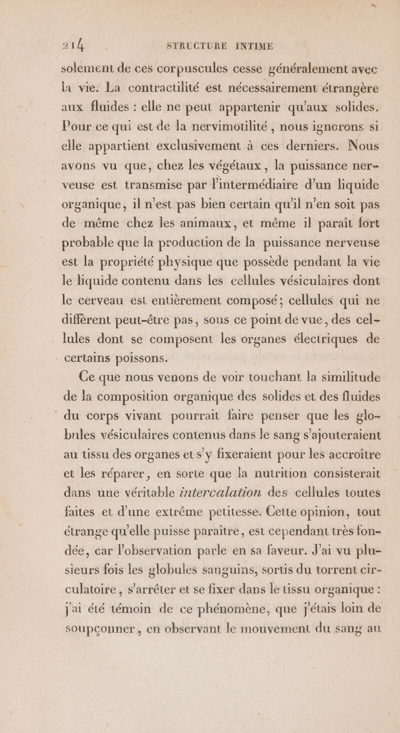 solement de ces corpuscules cesse généralement avec la vie. La contraculité est nécessairement étrangère aux fluides : elle ne peut appartenir qu'aux solides. Pour ce qui est de la nervimotilité, nous ignorons si elle appartient exclusivement à ces derniers. Nous avons vu que, chez les végétaux, la puissance ner- veuse est transmise par l'intermédiaire d’un liquide organique, il n'est pas bien certain qu'il n’en soit pas de même chez les animaux, et même il parait fort probable que la production de la puissance nerveuse est la propriété physique que possède pendant la vie le liquide contenu dans les cellules vésiculaires dont le cerveau est entièrement composé; cellules qui ne diffèrent peut-être pas, sous ce point de vue, des cel- lules dont se composent les organes électriques de certains poissons. Ce que nous venons de voir touchant la similitude de la composition organique des solides et des fluides du corps vivant pourrait faire penser que les glo- bules vésiculaires contenus dans le sang s'ajouteraient au tissu des organes ets y fixeraient pour les accroître et les réparer, en sorte que la nutrition consisterait dans une véritable :ntercalation des cellules toutes faites et d’une extrême petitesse. Cette opinion, tout étrange qu'elle puisse paraître, est cependant très fon- dée, car l'observation parle en sa faveur. J'ai vu plu- sieurs fois les globules sanguins, sortis du torrent cir- culatoire, s'arrêter et se fixer dans le tissu organique : jai été témoin de ce phénomène, que j'étais loin de soupconner, en observant le mouvement du sang au