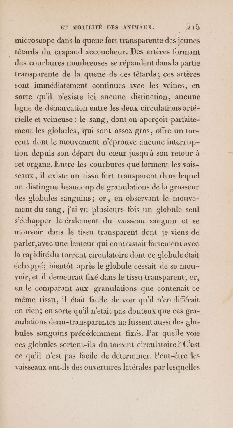 microscope dans la queue fort transparente des jeunes tétards du crapaud accoucheur. Des artères formant des courbures nombreuses se répandent dans la partie transparente de la queue de ces têtards ; ces artères sont immédiatement continues avec les veines, en sorte quil n'existe ici aucune distinction, aucune ligne de démarcation entre les deux circulations arté- rielle et veineuse : le sang, dont on aperçoit parfaite- ment les globules, qui sont assez gros, offre un tor- rent dont le mouvement n’éprouve aucune interrup- uon depuis son départ du cœur jusqu'à son retour à cet organe. Entre les courbures que forment les vais- seaux , il existe un tissu fort transparent dans lequel on distingue beaucoup de granulations de la grosseur des globules sanguins; or, en observant le mouve- ment du sang, j'ai vu plusieurs fois un globule seul s'échapper latéralement du vaisseau sanguin et se mouvoir dans le tissu transparent dont je viens de parler,avec une lenteur qui contrastait fortement avec la rapidité du torrent circulatoire dont ce globule était échappé; bientôt après le globule cessait de se mou- voir, et il demeurait fixé dans le tissu transparent; or, en le comparant aux granulations que contenait ce même tissu, il étant facile de voir qu'il n'en différait en rien; en sorte qu'il n’était pas douteux que ces gra- nulatons demi-transparertes ne fussent aussi des glo- bules sanguins précédemment fixés. Par quelle voie ces globules sortent-ils du torrent circulatoire ? C'est ce qu'il n'est pas facile de déterminer. Peut-être les vaisseaux ont-ils des ouvertures latérales par lesquelles