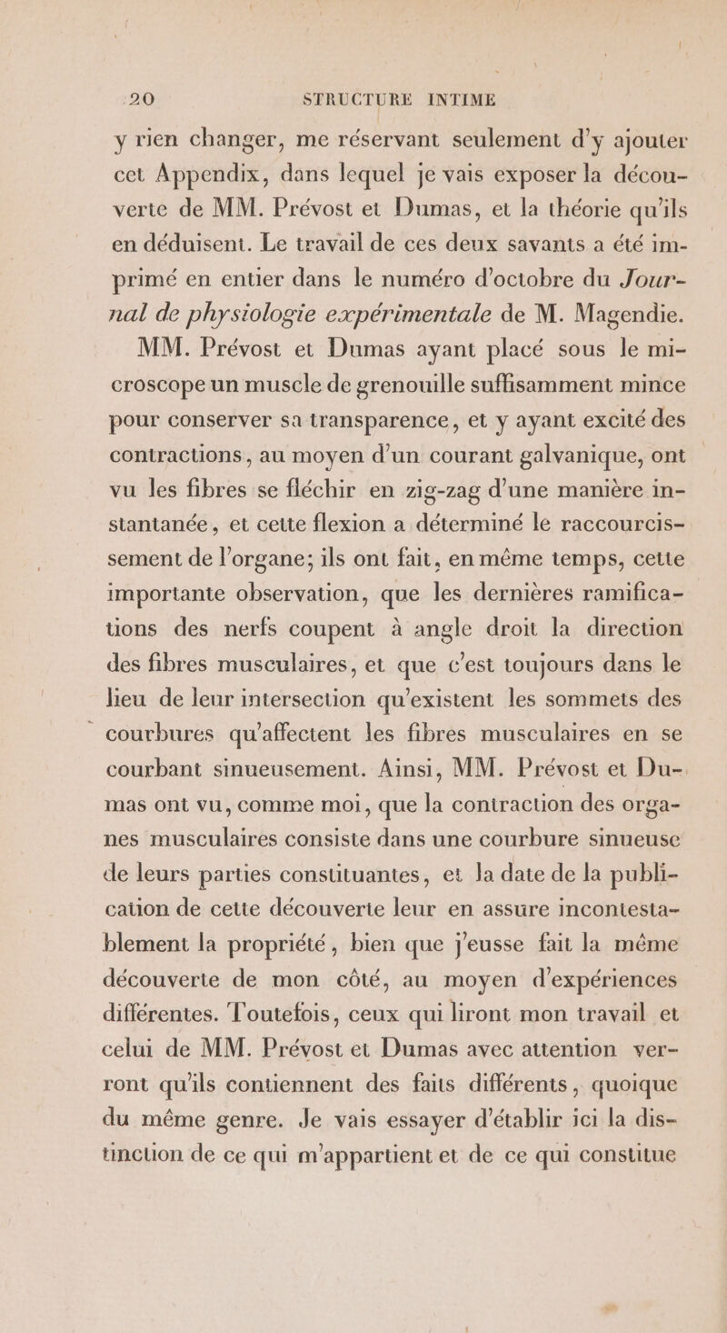 y rien changer, me réservant seulement d’y ajouter cet Appendix, dans lequel je vais exposer la décou- verte de MM. Prévost et Dumas, et la théorie qu'ils en déduisent. Le travail de ces deux savanis a été im- primé en entier dans le numéro d’ociobre du Jour- nal de physiologie expérimentale de M. Magendie. MM. Prévost et Dumas ayant placé sous le mi- croscape un muscle de grenouille suffisamment mince pour conserver sa transparence, et y ayant excité des contractions, au moyen d'un courant galvanique, ont vu les fibres se fléchir en zig-zag d’une manière in- stantanée , et cette flexion a déterminé le raccourcis- sement de l'organe; ils ont fait, en même temps, cette importante observation, que les dernières ramifica- tions des nerfs coupent à angle droit la direction des fibres musculaires, et que c’est toujours dans le lieu de leur intersection qu'existent les sommets des courbures qu'affectent les fibres musculaires en se courbant sinueusement. Ainsi, MM. Prévost et Du-. mas ont vu, comme moi, que la contraction des orga- nes musculaires consiste dans une courbure sinueuse de leurs parties constituantes, et la date de la publi- cation de cette découverte leur en assure incontesta- blement la propriété, bien que j'eusse fait la même découverte de mon côté, au moyen d'expériences différentes. Toutefois, ceux qui liront mon travail et celui de MM. Prévost et Dumas avec atiention ver- ront qu'ils contiennent des faits différents, quoique du même genre. Je vais essayer d'établir ici la dis- tincuon de ce qui m’appartient et de ce qui constitue