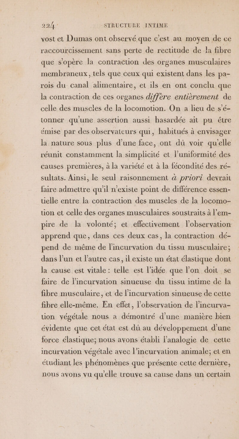 vost et Dumas ont observé que c'est au moyen de ce raccourcissement sans perte de rectitude de a fibre que s'opère la contraction des organes musculaires membraneux, tels que ceux qui existent dans les pa- rois du canal alimentaire, et ils en ont conclu que la contraction de ces organes diffère entièrement de celle des muscles de la locomotion. On a lieu de s’é- tonner qu'une assertion aussi hasardée ait pu être émise par des observateurs qui, habitués à envisager la nature sous plus d’une face, ont dû voir qu'elle réunit constamment la simplicité et luniformité des causes premières, à la variété et à la fécondité des ré- suliats. Ainsi, le seul raisonnement à priori devrait faire admettre qu'il n'existe point de différence essen- telle entre la contraction des muscles de la locomo- tion et celle des organes musculaires soustraits à l’em- pire de la volonté; et effectivement l'observation apprend que, dans ces deux cas, la contraction dé- pend de même de l'incurvation du tissu musculaire; dans l’un et l’autre cas, il existe un état élastique dont la cause est vitale : telle est l’idée que l’on doit se faire de l'incurvation sinueuse du üssu intime de la fibre musculaire, et de l’incurvation sinueuse de cette fibre elle-même. En eflet, l'observation de l'incurva- tion végétale nous a démontré d’une manière bien évidente que cet état est dû au développement d’une force élastique; nous avons établi l’analogie de cette incurvation végétale avec l’incurvation animale; et en étudiant les phénomènes que présente cette dernière, nous avons vu qu'elle trouve sa cause dans un certain