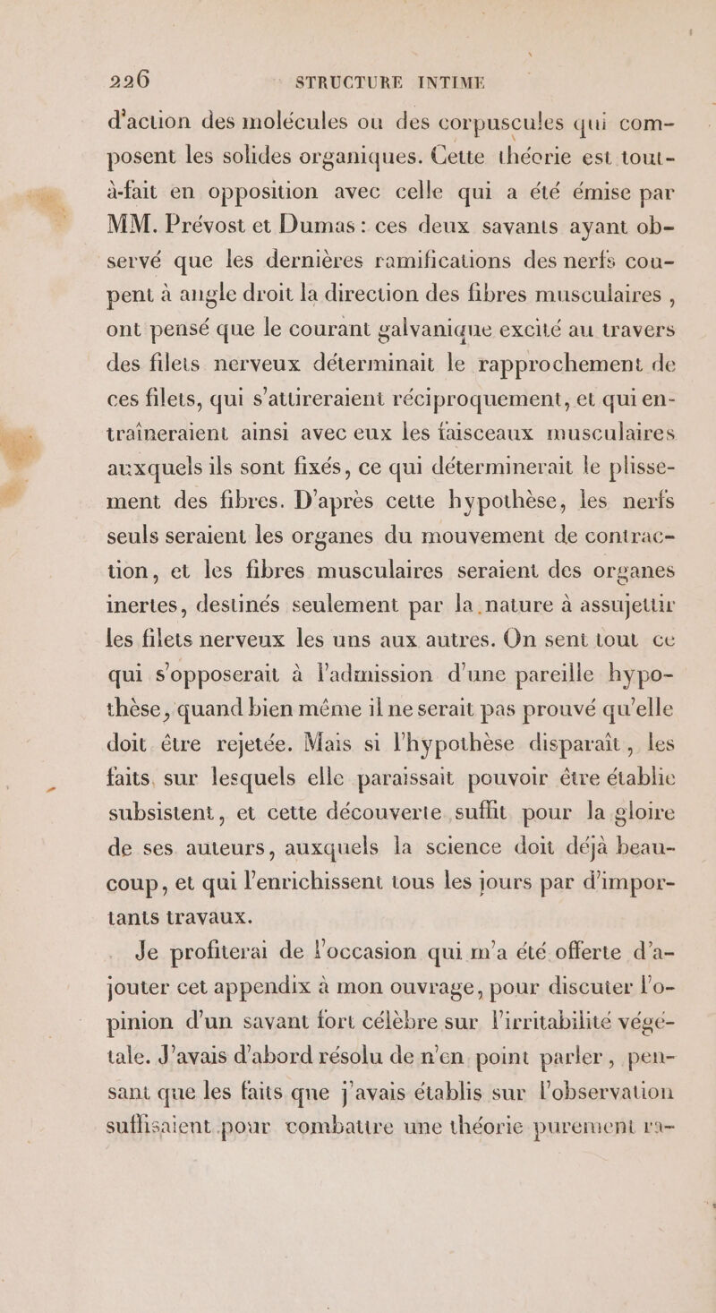 d'action des molécules où des corpuscules qui com- posent les solides organiques. Cette théorie est tout- à-fait en opposition avec celle qui a été émise par MM. Prévost et Dumas: ces deux savants ayant ob- servé que les dernières ramifications des nerfs cou- peni à angle droit la direction des fibres musculaires , ont pensé que le courant galvaniaue excité au travers des filets nerveux déterminait le rapprochement de ces filets, qui s’attireraient réciproquement, et qui en- traîneraient ainsi avec eux les faisceaux musculaires auxquels ils sont fixés, ce qui déterminerait le plisse- ment des fibres. D'après cette hypothèse, les nerfs seuls seraient les organes du mouvement de conirac- tion, et les fibres musculaires seraient des organes inertes, destinés seulement par la nature à assujetur les filets nerveux les uns aux autres. On sent tout ce qui s’opposerait à ladimission d’une pareille hypo- thèse, quand bien même il ne serait pas prouvé qu'elle doit être rejetée. Mais si l'hypothèse disparaït, les faits, sur lesquels elle paraissait pouvoir être établie subsistent, et cette découverte sufht pour la gloire de ses auteurs, auxquels la science doit déjà beau- coup, et qui l’enrichissent tous les jours par d’impor- tants travaux. Je profiterai de l'occasion qui m'a été offerte d’a- jouter cet appendix à mon ouvrage, pour discuter l’o- pinion d’un savant fort célèbre sur lirritabilité végé- tale. J'avais d’abord résolu de n'en point parler, pen- sant que les faits que j'avais établis sur l’observation sufhsaient pour combattre une théorie purement ra-