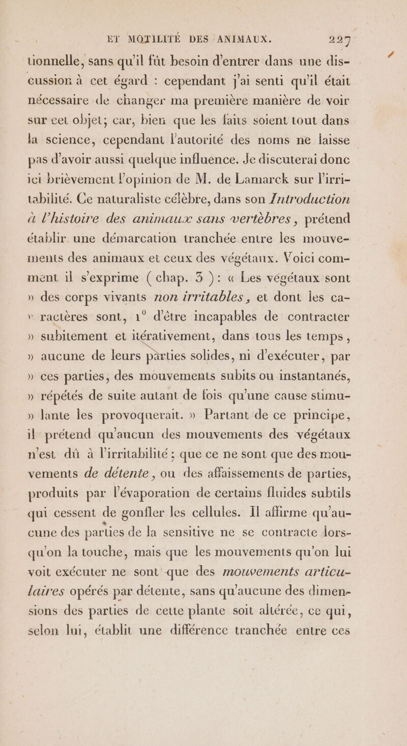 uonnelle, sans qu'il füt besoin d'entrer dans une dis- cussion à cet égard : cependant j'ai senti qu'il était nécessaire de changer ma première manière de voir sur cer objet; car, bien que les fans soient tout dans la science, cependant l'autorité des noms ne laisse pas d’avoir aussi quelque influence. Je discuterai donc ici brièvement l'opinion de M. de Lamarck sur lirri- tabilné. Ce naturaliste célèbre, dans son Zntroduction a l’histoire des animaux sans vertèbres , prétend établir. une démarcation tranchée entre les mouve- ments des animaux et ceux des végétaux. Voici com- ment il s'exprime ( chap. 3 ): « Les végétaux sont » des corps vivants non irritables, et dont les ca- “ ractères sont, 1° d'être incapables de contracter » subitement et iérativement, dans tous les temps, » aucune de leurs parties solides, ni d'exécuter, par » ces parties, des mouvements subits ou instantanés, » répétés de suite autant de fois qu'une cause stimu- » Jante les provoquerait. » Partant de ce principe, il prétend qu'aucun des mouvements des végétaux n'est dû à l'irritabilité ; que ce ne sont que des mou- vements de détente, ou des affaissements de parties, produits par l’évaporation de certains fluides subüls qui cessent de gonfler les cellules. Il affirme qu'au- cune des parties de la sensitive ne se contracte dors- qu'on la touche, mais que les mouvements qu'on lui voit exécuter ne sont que des mouvements articu- laires opérés par détente, sans qu'aucune des dimen- sions des parties de cette plante soit altérée, ce qui, selon li, établit une différence tranchée entre ces